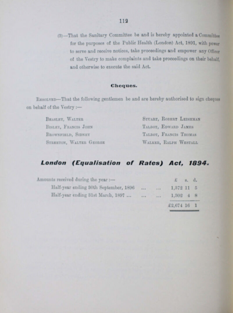 112 (8)—-That the Sanitary Committee be and is hereby appointed a Committe for the purposes of the Public Health (London) Act, 1891, with power to sere and receive notices, take proceedings and empower any Officer of the Vestry to make complaints and take proceedings on their behalf, and otherwise to execute the said Act Cheques. Resoled-That the following gentlemen be and are hereby authorised to sign cbeqan oo behalf of the Vestry Br islet. Walter BIsley Francts Jons Browxeirld, Sidxrt Strretox, Walter Geo hoe Stcajit, Roiirrt Leishmax Talbot, Edward James Talbot, Fraxcih Thoxas Walker, Ralph West all London (Equalisation of Rates) Act, 1894. Amounts received daring the year:— £ s. d. Half Year ending 30th September, 1896 1,872 11 5 naif-year ending 31st March, 1897 1,802 4 8 £2,074 16 1