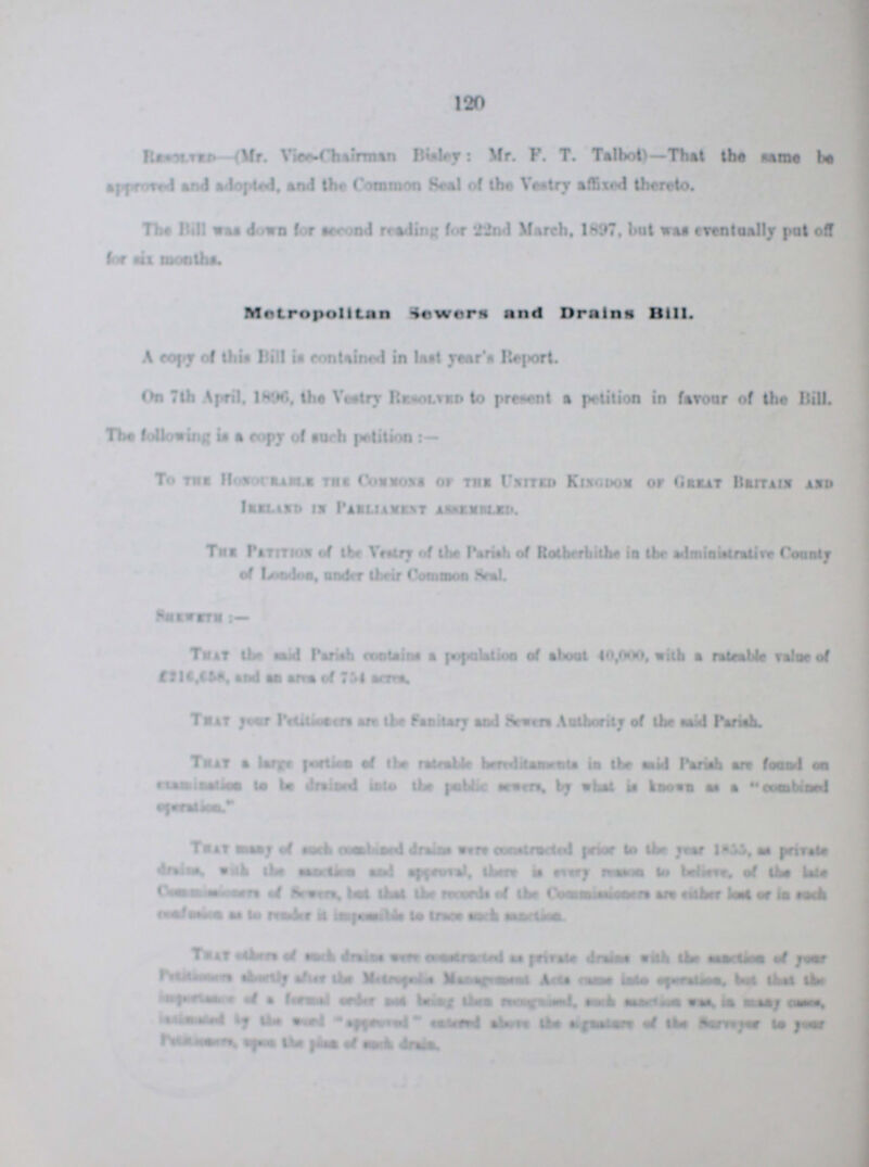 120 Resolved-(Mr. Vice-Chairman Bisley: Mr. P. T. Talbot)—That the same be spproved and adopted, and the Common Seal of the Vestry affixed thereto. The Bill area down for second reading for 22nd March, 1897, but was eventually put off far six months. Metropolitan Sewers and Drains Bill. A copy of this Bill is contained in last year's Report. On 7th April, 1896, the Vestry Resolved to present a petition in favour of the Bill. The following is a copy of such petition:- To the Honourable the Common of the United Kingdom of Great Britain and Ireland in Parliament Assembled. The Patition of the Vestry of the Parish of Rotherhithe in the administrative County of Loadon, under their Common Seal. Shemeth:- That the said Parish contains a population of about 40,000, with a rateable Value of £216, and an and of 754 acres. That your Pertitioner are the Sanitary and Sewers Authority of the said Pariah. That alarge portion of the rateable bereditaments in the said Parish an found on examination to the be drained into the public sewers, by what is known as a combined operation. That many of such combined drains were constructed prior to the year 1855, as private drains, wish the ??? and and approval, there is every ??? to believe, of the late Comminsinors of Sewers, best thet the records of the Commissioners are either lost or in such ??? as to render is impossible to trace such ???. That ??? each drains were constructed as private drains with the ??? of your ??? the Metropolis Management Acts cause into operations, best thet the importance of a formal ??? and being them recognised, such ??? was, is many cause, ??? by the affeared ??? above the agriculture of the Surveyer to year ???, ??? of such drains.