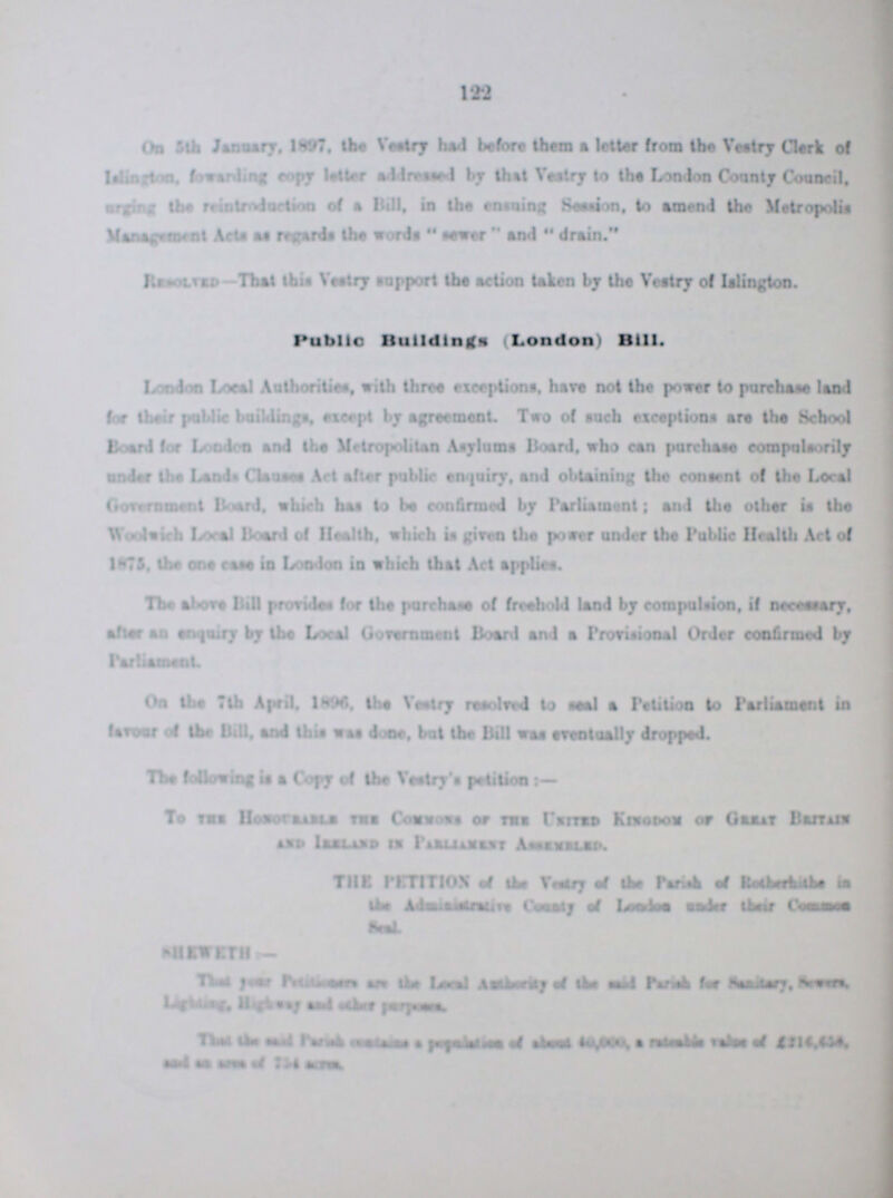 122 On 5th January, 1897, the Vestry had before them a letter from the Vestry Clerk of Islington, forwarding copy letter addressed by thet Vestry to the London County Council, urging the reintroduction of a Bill, in the ensuing Session, to amend the Metropolis Management Acts as regards the words sever and drain. Resolved-That this Vestry support the action taken by the Vestry of Islington. Public Buildings (London) Bill. London Local Authorities, with three exceptions, hare not the power to purchase land for their public buildings, except by Agreement. Two of such exceptions are the School Board for London and Petitioners Metropolitan Asylums Board, who can purchase compulsorily under the Lands Clauses Act after public enquiry, and obtaining the consent of the Local Government Board, which has to be confirmed by Parliament; and the other is the Woolwich Local Board of Health, which is given the power under the Public Health Act of 1871, lbs one case is London in which that Act applies. The above Bill proridas for the purchase of freehold land by compulsion, if necessary, altar an enquiry by the Local Gorenment Board and a Provisional Order confirmed by Parliament, On the 7th April, 1896 the Vestry resolved to seal a Petition to Parliament in favour of the Bill, and this was done, but the Bill was eventually dropped. The following is a Copy of the Vestry's petition:— To the Honourable the Commons or the United Kingdom of Great Beithain and Leeland in Parliamenty Assembled. THE PETITION of the of the Parish of Rotherhithe in the Administrative Country of London under their Common Seal. SHEWETH:— That year Petitioners are the Local ??? of the said Parish for Sanitary, Sewers, Lighting, Highway and other purposes. That the said Parish contains a population of about 40,000, a rateable value of £216,438 and an area of 731 acers.