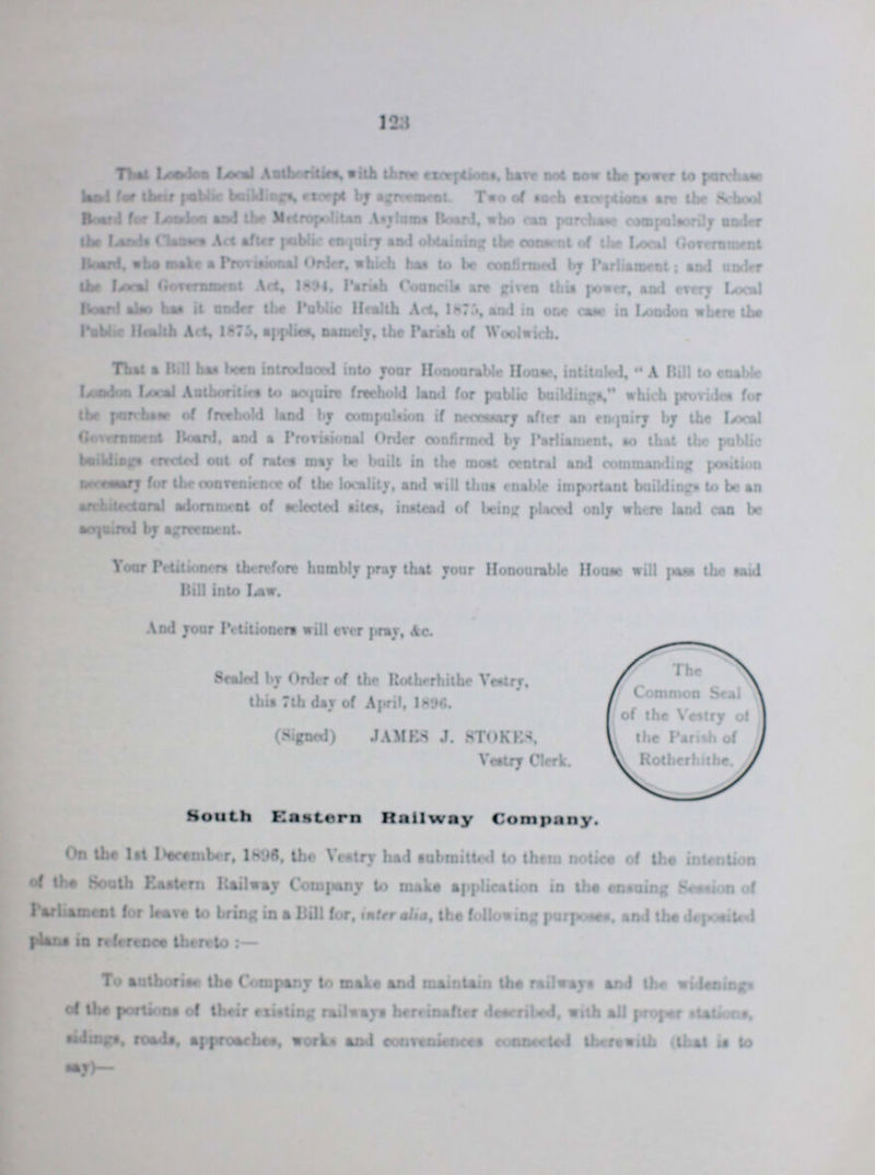 123. That London Local Authorities, with three exceptions, have not now the power to purchase land for their public buildings, except by agreement. Two of such exceptions are the School Board for London and the Metropolitan Asylums Board, who can purchase compulsorily under the Lands Clauses Act after public enquiry and obtaining the consent of the Local Government Board, who make a Provisional Order, which has to be confirmed by Parliament: and under the Local Government Act, 1894, Parish Councils are given this power, and every Local Board also has it under the Public Health Act, 1875, and in one case in London where the Public Health Act, 1875, applies, namely, the Parish of Woolwich. That a Bill has been introduced into your Honourable House, intituled, A Bill to enable London Local Authorities to acquire freehold land for public buildings, which provides for the purchase of freehold land by compulsion if necessary after an enquiry by the Local Government Board, and a Provisional Order confirmed by Palianment, so that the public buildings erected out of rates may be built in the most central and commanding position neceessary for the convenience of the locality, sod will Urns enable important buildings to be an architectoral adornment of selected sites, instead of being placed only where land can be acquired by agreement. Your Petitioners therefore humbly pray their your Honourable House will pass the said Bill into law. And your Petitioners will ever pray, &c. Sealed by Order of the Rotherhithe Vestry, this 7th day of April, 1896. (Signed) JAMBS J. STROKES, Vestry Clerk. South Eastern Railway Company. On the 1st December, 1896, the Vestry had submitted to them notice of the intention of the Sooth Eastern Railway Company to make application in the ensuing Session of Parliament lor leave to bring in a Bill tor, inter alia, the following purposes, and the deposited plans in reference thereto:— To authorise the Company to make and maintain the railways and the widenings of the portions of their existing railways hereinafter described, with all proper station, sidings, roads, approaches, works and conveniences connected therewith (that is to say)-