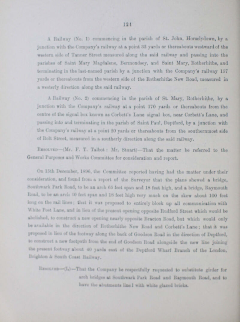 124 A Railway (No.1) commencing in the parish of St. John, Horselydown, by a junction with the Company's railway at a point 33 yards or thereabouts westward of the western side of Tanner Street meassured along the said railway and paasing into the parishes of Saint Mary Magdalene, Bermondsey, and Saint Mary, Rotherhithe, and terminating in the last-named parish by a junction with the Company's railway 157 yards or thereabouts from the western side of the Rotherhithe New Road, measured in a westerly direction along the said railway. A Railway (No. 2) commencing in the pariah of St. Mary, Rotherhithe, by a junction with the Company's railway at a point 170 yards or thereabouts from the centre of the signal box known as Corbett's Lane signal bos, near Corbett's Lane, and passing into and terminating in the pariah of Saint Paul, Deptford, by a junction with the Company's railway at a point 20 yards or thereabouts from the southernmost side of Rolt Street, measured in a southerly direction along the said railway. Resolved—(Mr. F. T. Talbot: Mr. Stuart)—That the matter be referred to the General Purposes and Works Committee for consideration and report. On 15th December, 1896, the Committee reported baring had the matter under their consideration, and found from a report of the Surreyor that the plana shewed a bridge. Southwark Park Road, to be an arch 65 feet span and 18 feet high, and a bridge, Raymouth Road, to be an arch 10 feet span and 18 feet high very much on the skew about 100 feet long on the rail lines; that it was proposed to entirely block up all communication with White Past Lane, and in lieu of the present opening opposite Rudford Street which would be abolished, to construct a new opening nearly opposite Bracton Road, but which would only be available in the direction of Rotherhithe New Road and Corbett's Lane; that it was purposed in lieu of the footway along the back of Goodson Road in the direction of Deptford, to construct a new foothpath from end of Goodson Road alongside the new line joining the present footway about to yards east of the Deptford Wharf Branch of the London. Brighten & South Coast Railway. Resolved—(1.)—That the Company be respectfully requested to substitude girder for arch bridges at Sowthwark Park Road and Raymouth Road, and to have the basements line I with white glazed briks.