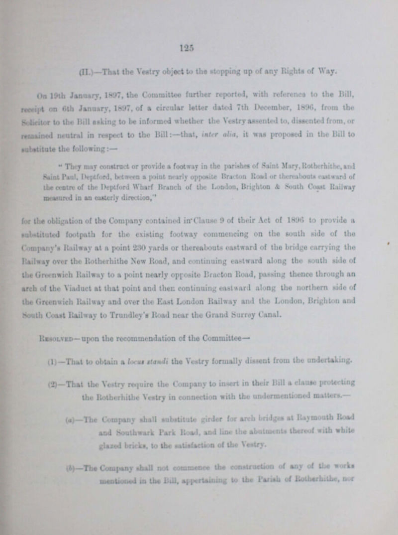 125 (II.)-That the Vestry object to the stopping up of any Rights of Way. On 19th January, 1897, the Committee further reported, with reference to the Bill, receipt on 6th January, l897, of a circular letter dated 7th December, 1896, from the Solicitor to the Hill asking to be informed whether the Vestry assented to, dissented from, or remained neutral in respect to the Bill:- that, inter alia, it was proposed in the Bill to They may construction or provide a footway in the parishes of Saint Mary, Rotherhithe, and Saint Paul, Deptford, between a point nearly opposite Bracton Road or thereabouts eastward of the centre of the Deptfond Wharf Branch of the London, Brighton & South Coast Railway meassured in an easterly direction, for the obligation of the Company contained in Clause 9 of their Act of 1896 to provide a substituted footpath for the existing footway commencing on the south side of the Company's Railway at a point 230 yards or thereabouts eastward of the bridge carrying the Railway over the Rotherhithe New Road, and continuing eastward along the south side of the Greenwich Railway to a point nearly opposite Bracton Road, passing thence through an arch of the Viaduct at that point and there continuing eastward along the northern aide of the Greenwich Railway and over the East London Railway and the London, Brighton and South Coast Railway to Trundley's Road near the Grand Surrey Canal. Resolved— upon the recommendation of the Committee— (1) —That to obtain a focus standi the Vestry formally dissent from the undertaking. (2)—That the Vestry require the Company to insert in their Bill a clause protecting the Rotherhithe Vestry in connection with the undermentioned matters.— (a)—Tbe Company shall substitute girder for arch bridges at Raymouth Road and Southwark Park Road, and line the abutments thereof with white glased bricks, to the satisification of the Vestry. (b)-The Company shall not commence the construction of any of the works mentioned in the Bill, appertaining to the Parish of Rotherhithe, nor