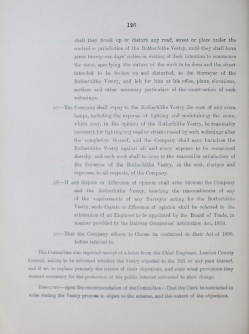 126 shall they break up or disturb any road, streets or place under the control or jarisdiction of the Rotherhithe Vestry, until they shall have given twenty-one days' notice in writing of their intention to commence the same, specifying the nature of the work to be done and the street intended to be broken up and disturbed, to the Surveyor of the Rotherhithe Vestry, and left for him at hit office, plant. elevations, sections and other necessary particulars of the construction of such (c)—The Company shall repay to the Rotherhithe Vestry the coat of any extra lamps, including the expense of lighting and maintaining the same, which may, in the opinion of the Rotherhithe Vestry, be reasonably necessary for lighting any road or street crossed by such widenings after the completion thereof, and the Company shall save harmless the Rotherhithe Vestry against all and every expense to be occasioned thereby, and such work shall be done to the reasonable satisfaction of the Surveyor of the Rotherhithe Vestry, at the cost, charges and expenses, in all respects, of the Company. (d)—If any dispute or difference of opinion shall arise between the Company and the Rotherhithe Vestry, touching the reasonableness of any of the requirements of any Surveyor acting lor the Rotherhithe Vestry, such dispute or difference of opinion shall be referred to the arbitration of an Enginser to be appointed by the Board of Trade, in manner provided by the Railway Companies' Arbitration Art, 1859. (c)—That the Company adhere to Clams 9a contained in their Act of 1896, before referred to. The Committee also reported receipt of a letter from the Chief Engineer, London County Council, asking to be Informed whether the Vestry objected to the Bill or any part thereof, and if as, to explains precisely the nature of their objections, and state what provisions they dressed neccessary for the protection of the public interest to their charge. Resolved-upon the recommendtion of the Committe-That the Clerk be interested to write standing the Vestry purpose to object to the scheme, and the nature of the objections.