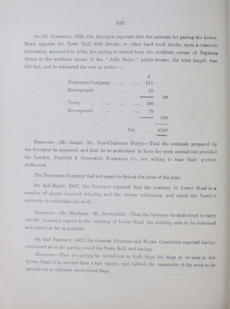 132 On 5th November, 1896. the Surreyor reported that the estimate for paving the Lower Road, opposite the Town Hell, with Jarrah, or other hard wood blocks, upon a concrete foundation, amounted to £345, the paving to attend from the northern comer of Neptune Street to the southern corner of the Jolly Sailor public-house; the total length was 150 feet, and he estimated the cost as under:- £ Tramways Company 115 Recoument 35 80 Vestry 230 Recoupment 70 160 Net £ 240 Resolved-(Mr. Stuart: Mr. Vice-Chairman Bisley)-That the estimate prepared by the Surveyor be approred, end that he be authorised to have the work carried out provided the London, Deptford & Greenwich Tramways Co. are willing to bear their portion The Tramways Company had not ageed to this at the close of the year. On 2nd March, 1897, the Surveyor reported this the roadway in Lower Road in a number of place required relaying and the stones redressing, and asked the Vestry's ??? to undertake the work. Resolved-(Mr. Mortimer: Mr. Brownfield)- That the Surveyor be authorised to carry cost the necessary of Lower Road the existing tells to be redrsssed On the 2nd February, 1897, the General purposes and Works Committe reported having considered as to the paving round the Town Hall, and having Resolved- That the paving be carried in York flages, the flags to be used in the ??? Road to be not less than 4 feet square, and rubled, the reminder of the work to be carried cost in ordinary sized tooled flags.