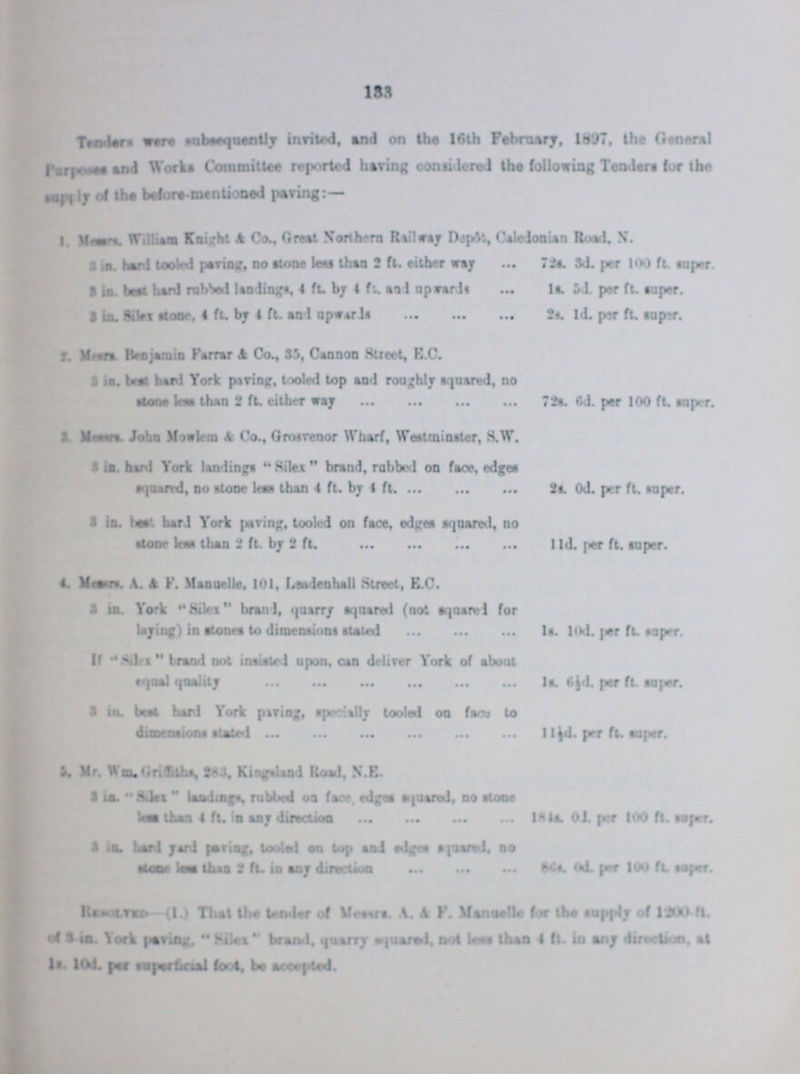 133 Tenders were susequently invited, and on the 16th February, 1897, the General Purposes and Works Committee reported having considered the following Tenders for the Supply of the before-mentioned paving:— 1. Messrs. William Knight & Co., Greet Northern Railway Depôt., Caledonian Road. N. 3 in. hard tooled paring, no stone leu then 2 ft. either way 72s. 3d. per 100 ft super 3 in. best hard rubbed landings. 4 ft by 4 ft. and upwards ls. 5d. per ft. super. 3 in. Silex floor, 4 ft. by 4 ft. and upwards 2s. 1d. per ft. super. 2. Mesrs Bejamin Farrar & Co., 35, Cannon Street, E.C. 3 ie. best hard York paving, tooled top and roughly squared, no stone less then 2 ft. either way 72s. 6d. per 100 ft. super. 3. Messers. John Mowlem & Co., Grosrenor Wharf, Westminster, S.W. 3 in. hard York landings Silex brand, robbed on faoe, edges squared, no stone lew then 4 ft. by 4 ft. 2s. 0d. per ft. super. 3 in. best hard York paring, tooled on face, edges squared, no stone less then 2 ft. by 2 ft. 11d. per ft. super. 4. Messers . A. & F. Manuelle, 101, Lendenhall Street, E.C. 3 in. York Silex branl, quarry squared (not Squared for laying) in stones to dimensions staled 1s. l0d. per ft. super. If Silex brand not insisted upon, can deliver York of about equal quality ls. 6½d. per ft super. 3 in. best hard York paving, specially tooled on face to dimensions stated 1l½d. per ft. super. 5. Mr. Wm. Griffiths, 283, Kingsland Road. N.E. 3 in. fitlax landings, rubbed on face, edges sqouared, no stotne less then 4 ft. in any direction l8½ s. 0½ per 100 ft. super. 3 in. hard yard paving, tooled on top and edges squared, no stone less than 2ft. in any direction 86s. 0d. per 100 ft. super. Resolved-(1.) That the tender of Messrs A. & F. Manuelle for the supply of 1200 ft. 0d. 3. in. York paving, Silexss brand, quarry squared, not lean then 4 ft. in any direction, at 1s. l0d. per superficial foot, be accepted.