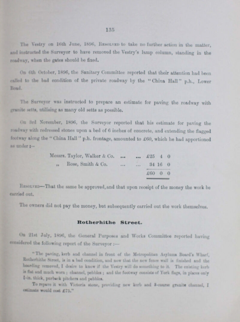 135 The Vestry on 16th June, 1896, Resolved take no further action in the matter, and instructed the Surveyor to have removed the Vestry's lamp column, standing in the roadway, when the gates should be fixed. On 6th October, 1896, the Sanitary Committee reported that their attention had been called to the bad condition of the private roadway by the China Hall p.h., Lower Road. The Surveyor was instructed to prepare an estimate for paving the roadway with granite setts, utilising as many old setts as possible. On 3rd November, 1896, the Surveyor reported that his estimate for paving the roadway with redressed stones upon a bed of 6 inches of concrete, and extending the (flagged footway along the China Hall p.h. frontage, amounted to £60, which he had apportioned as under:— Messrs. Taylor, Walker & Co. £25 4 0 „ Rose, Smith & Co. 34 16 0 £60 0 0 Resolved—That the same be approved,and that upon receipt of the money the work be carried out The owners did not pay the money, but subsequently carried out the work themselves. Rotherhithe Street. On 21st July, 1896, the General Purposes and Works Committee reported having considered the following report of the Surveyor:— The paving, kerb and channel in front of the Metropolitan Asylums Board's Wharf, Rotherhithe street, is in a bad condition, and now that the new fence wall is finished and the boarding removed, I desire to know if the Vestry will do it. The existing kerb is flat and much worn; channel, pebbes; and the footway consists of York flags, in places only l-in. thick, purback pitchers and pebbles. To repave it with Victoris stone, providing new kerb and 3.ourse granite channel, I estimate would cost £75.