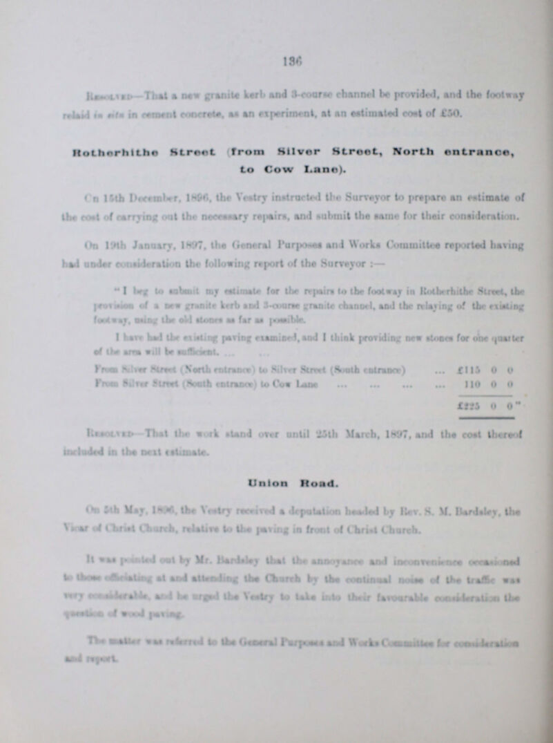 136 Resolved—That a new granite kerb and 3-course channel be provided, and the footway relaid in cement concrete, as an experiment, at an estimated coal of £50. Rotherhithe Street (from Silver Street, North entrance, to Cow Lane). On 15th December, 1896, the Vestry instructed the Surveyor or to prepare an estimate of the cost of carman out the necessary repairs, and submit the same for their consideration. On 19th January, 1897, the General Purposes and Works Committee reported having had under cosideration the following report of the Surveyor:— I bag to submit my estimate for the repairs to the footway in Rotherhithe Street, the provides of a new granite kerb and 3-course granite channel, and the relaying of the existing footway, using the old stones as far as possible. I have had the existing paving examined, and I think providing new stones for on quarter of the area will be sufficiant. From Silver Street (North entrance to Silver Street (South entrance) £115 0 0 From Silver Street (South entrance) to Cow Lane 110 0 0 £225 0 0??? Resolved-That the work stand over until 25th March, 1897, and the cost thereof included in the next estimate. Union Road. On 5th May. 1896, the Vestry received a deputation headed by Rev. S.M. Bardsley, the Vicar Chruch, relative to the paving in front of Christ Church. It was pointed out by Mr. Bardsley that the annoyance and inconvenience occasioned to there officiating st and attending the Church by the continual noise of the traffice was very considerable, and be urged the Vestry to lake into their favourable considerable the ??? of wood paving. The ??? was referred to the General Purposes and Works Committe for consideration and report.
