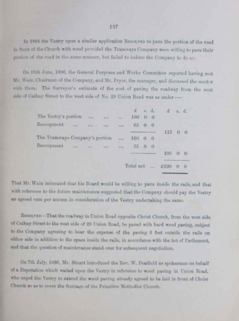 137 In 1894 the Vestry upon a similar application Resolved to pave the portion of the road in front of the Church with wood provided the Tramways Company were willing to pave their portion of the road in the same manner, but failed to induce the Company to do so. On 16th June, 1896, the General Purposes and Works Committee reported having met Mr. Wain, Chairmen of the Company, and Mr. Pryor, the manager, and discussed the matter with them. The Surveyor's estimate of the cost of paving the roadway from the west side of Cathay Street to the west side of No. 29 Union Road was as under:— £ s. d. £ s. d. The Vestry's portion 180 0 0 Recoupment 65 0 0 115 0 0 The Tramways Company's portion 160 0 0 Recoupment 55 0 0 105 0 0 Total net £220 0 0 That Mr. Wain intimated that his Board would be willing to pave inside the rails, and that with reference to the future maintenance suggested that the Company should pay the Vestry an agreed sum per annum in consideration of the Vestry undertaking the same. Resolved—That the roadway in Union Road opposite Christ Church, from the west side of Cathey Street to the west side of 29 Union Road, be paved with hard wood paving, subject to the Company agreeing to bear the expense of the paring 3 feet outside the rails in either aide in addition to the space inside the rails, in accordance with the Act of Parliament, and that the question of maintenance stand over for subsequent negotiation. On 7th July, 1896. Mr. Stuart introduced the Rev. W. Peatfield as spokesman on behalf of a Deputation which waited upon the Vestry in reference to wood paving in Union Road, who urged the Vestry to extend the wood paving already agreed to be laid in front of Christ Church so as to cover the frontage of the Primitive Methodist Church.