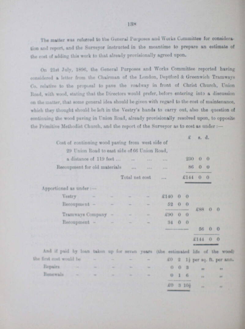 138 The matter was referred to the General Purposes and Works Committee for considera¬ tion and report, and the Surveyor instructed in the meantime to prepare an estimate of the cost of adding this work to the already provisionally agreed upon. On 2lst July, 1896, the General Purposes and Works Committee reported having considered a letter from the Chairman of the London, Deptford & Greenwich Tramways Co. relative to the proposal to pave the roadway in front of Christ Church, Union Road, with wood, stating that the Directors would prefer, before entering into a discussion on the matter, that some general idea should be given with regard to the cost of maintenance, which they thought should be left in the Vestry's hands to carry out, also the question of continuing the wood paving in Union Road, already provisionally resolved upon, to opposite the Premitive Methodist Church, and the report of the Surveyor as to cost as under:— £ s. d. Cost of continuing wood paring from west side of 29 Union Road to east side of 66 Union Road, a distance of 119 feet 230 0 0 Recoupment for old materials 86 0 0 Total net cost £141 0 0 Apportioned as under:- Vestry £140 0 0 Recoupment 59 0 0 £88 0 0 Tramways Company £90 0 0 34 0 0 56 0 0 £144 0 0 And if paid by loan taken up for seven years (the estimated life of the wood) the first cost would be £0 2 1½ per sq. ft. per ann. Repairs 0 0 3 „ „ Renewals 0 1 6 „ „ £0 3 I0½ „ „