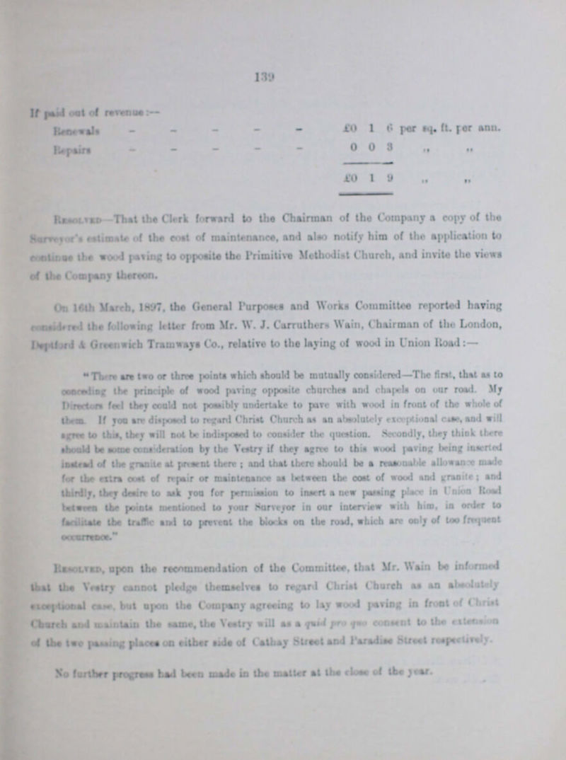 139 If paid out of revenue:- Renewals £0 1 6 per sq. ft. per ann. Repairs 0 0 3 „ „ £0 1 9 „ „ Resolves-That the Clerk forward to the Chairman of the Company a copy of the Surveyor's estimate of the cost of maintenance, end also notify him of the application to continue the wood paving to opposite the Primitive Methodist Church, and invite the views of the Company thereon. On 16th March, 1897, the General Purposes end Works Committee reported having considered the following letter from Mr. W. J. Carruthers Wain, Chairman of the London, Deptford & Greenwich Tramways Co., relative to the laying of wood in Union Road:- There are two or three joints which should be mutually considered—The first, that as to conceding the principle of wood paving opposite churches and chapels on our road. My Directors feel they could not possibly undertake to pave with wood in front of the whole of them. If you are disposed to regard Christ Church as an absolutely exceptional case, and will agree to this, they will not be indisposed to consider the question. Seecondly, they think there should be some consideration by the Vestry if they agree to this wood paving being inserted instead of the granite at present there; and that there should be a reasonable allowance made for the extra cost of repair or maintenance as between the cost of wood and granite; and thirdly, they desire to ask you for permission to insert a new passing place in Union Road between the points mentioned to your Surveyor in our interview with him, in order to faciliate the traffic and to prevent the blocks on the road, which are only of too frequent Resolved, upon the recommendation of the Committee, that Mr. Wain be informed that the Vestry cannot pledge themselves to regard Christ Church as an absolutely exceptional caste, but upon the Company agreeing to lay wood paving in front of Christ Church and maintain the same, the Vestry will as a quid pro quo consent to the extension of the two passing places on either side of Cathay Street and Paradise Street respectively. No further progress had been made in the matter at the close of the year.