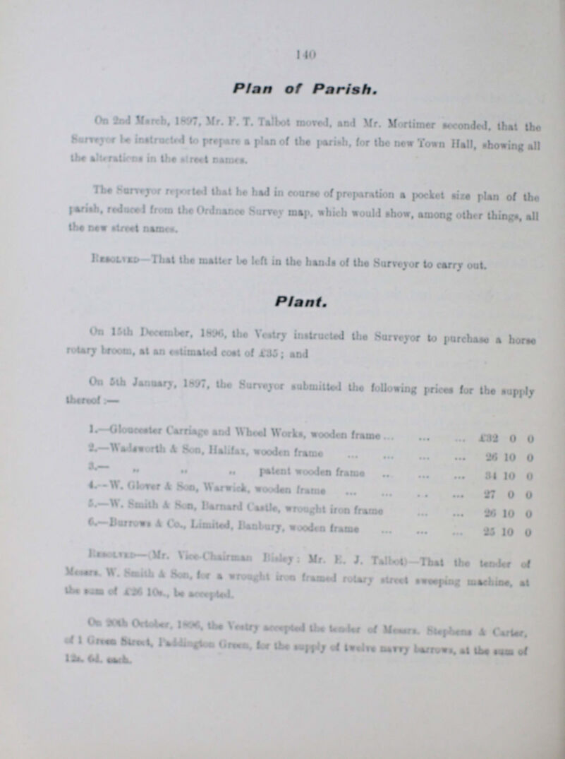 140 Plan of Parish. On 2nd March, 1897, Mr. F. T. Talbot moved. and Mr. Mortimer seconded, that the Surveyor be instructed to prepare a plan of the parish, for the new Town Hall, showing all the alterations in the street names. The Surveyor reported that ha had in course of preparation a pocket size plan of the parish reduced from the Ordnance Surrey map. which would show, among other things, all the new street names. Resolved—That the matter be left in the hands of the Surveyor to carry out Plant. On 15th December, 1896, the Vestry instructed the Surveyor to purchase a horse rotary broom, at an estimated coat of £35; and On 5th January, 1897, the Surveyor submitted the following prices for the supply theroof:- 1.—Glo??? Carriage and Wheal Works, wooden frame £32 0 0 2.-Wads??? & Son,Halifax, wooden frame 26 10 0 3.-,, ,, ,, patent wooden frame 31 10 0 4.-W. Glovar & Soa, Warwick, woodm frame 27 0 0 5.—W. South & Son. Barnard Castle, wrought iron frame 10 0 6.—Barrows A Co.. Limited, Banbury, wooden frame 25 10 0 ???—Mr. ??? Chairman ???tey: Mr. E. J. Talbot) -That the tender of ??? W.??? & Son, for a wrought iron framed rotary street sweeping machine. at the som of £26 10s., be ar???. On 20th October thVestry ??? the of M???, Stel??? bine & Carter. of 1 Green Street,??? green for the supply of ??? ??? barrows. at the ??? of