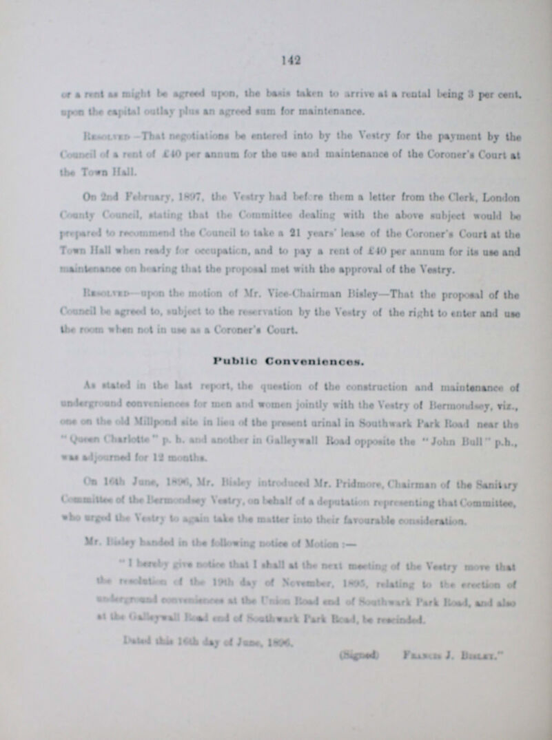 149 or rent might be agreed upon. the basis taken to arrive at a rental being 3 per cent. upon the capital outlay plus an agreed sum for maintenance. Resolved-That negotiations be entered into by the Vestry for the payment by the ???40 per annum for the use and maintenance of the Coroner's Court at the Town Hell. On 2nd February. 1897. the Vestry had before them a letter from the Clerk, London County Council, stating that the Committee dealing with the above subject would be prepared to recommend the Council to take a 21 years' lease of the Coroner's Court at the Town hall when ready for occupation, and to pay a rent of 440 per annum for its use and maintenance on hearing that the proposal met with the approval of the vestry. Resoled upon the motion of Mr. Vice-Chairman Bisley—That the proposal of the Council be agreed to. subject to the reservation by the Vestry of the right to enter and use the room when not in use a Coroner's Court. Public Convenience As stated in the last report, the question of the construction and maintenance of underground Conveniences for men and women jointly with the Vestry of Bermondsey, viz., one on the old Millpond site in lies of the present urinal in Southwark Park flood near the Quc??? p. h. and another in Galleywall Road opposite the John Bull p.h., was adj??? for 12 months. On 16th June, 1896, Mr. Bisley introduced Mr. Pridmore. Chairman of the Sanitary ??? of the Bermo??? Vestry, on behalf of a deputation representing that Committee, who surged the vestry to again take the matter into favourable consideration. Mr. Bailey handed in the following notice of Motion:— I??? give notice that I shall at the next meeting of the Vestry move that the ??? of the 19th day of Nevember, 1895 relating to the erection of ??? of the Union Rood end of Southwark Park Road, and also at the Galleywall Road Park Read. be ??? ???day of Jane, 1806. (Singned ) ???