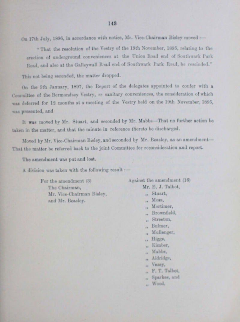 148 On 17th July, 1896. in accordance with notice, Mr. Vice-Chairman Bisley moved:- That the resolution of the Vestry of the 19th November, 1895, relating to the erection of underground conveniences - at the Union Road end of Southwark Park Road and also at the Galleywall Road end of Southwark Park Road, be rescinded. This not being seconded, the matter dropped. On the 5th January, 1897, the Report of the delegates appointed to confer with a Committee of the Bermondsey Vestry, re sanitary conveniences, the consideration of which was deferred for 12 months at a meeting of the Vestry held on the 19th November, 1895, was presented, and It wan moved by Mr. Stuart, and seconded by Mr. Mabbs— That no further action be taken in the mailer, and that the minute in reference thereto bo discharged. Moved by Mr. Vice-Chairman Bisley, and seconded by Mr. Boasley, as an amendment— That the matter be referred back to the joint Committee for reconsideration and report. The amendment was put and lost A division wan taken with the following result:— For the amendment (3) Against the amendment (16) The Chairman, Mr. Vice-Chairman Bisley, and Mr. Beasley Mr. E. J. Talbot, „ Stuart, „ Moss „ Mortimer, „ Brownfield, „ Streeton, „ Bulmer. „ Mullenger, „ Higgs, „ Kimber, „ Mabbs. „ Aldridge, „ Vezey, F. T. Talbot. „ Sparkes and „ Wood.