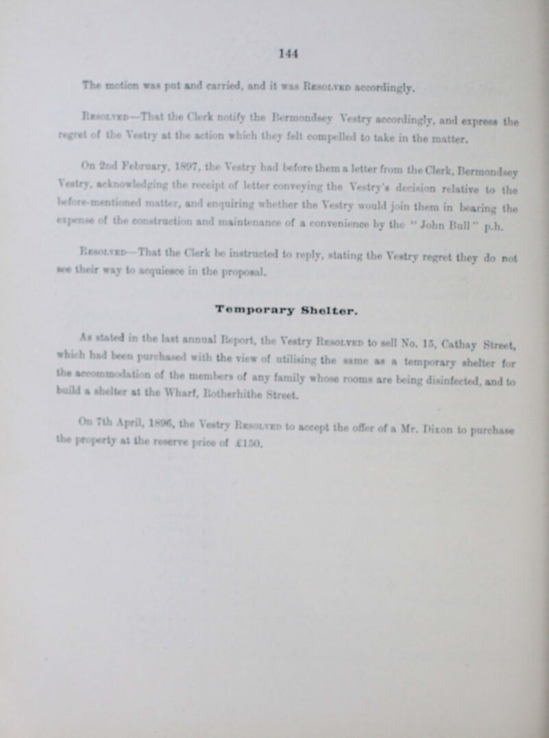144 The motion was put and carried, and it was Resolved accordingly. Resolved-That the Clerk notify the Bermondsey vestry accordingly, and express the regret of the Vestry at the action which they fait compelled to take in the matter. On 2nd February, 1897, the Vestry had before them a letter from the Clerk. Bermondsey Vestry, acknowledging the receipt of letter conveying the Vestry's decision relative to the before mentioned matter, and enquiring whether the Vestry would join them in bearing the expense of the construction and maintenance of a convenience by the John Bull p.h. Resolved That the Clerk be instructed to reply, staling the Vestry regret they do not see their way acquiesce in the proposal. Temporary Shelter. As stated in the last annual Report, the Vestry Resolved to sell No.15. Cathay Street, which had been purchased with the view of utilising the same a temporary shelter for the accommodation of the members of any family whose rooms are being disinfected, and to build a shelter at the Wharf. Rotherhithe Street. On 7th April, 1896 the vestry Resolved to accept the offer of a Mr. Dixon to purchase the Property at the reserves price of 1150.