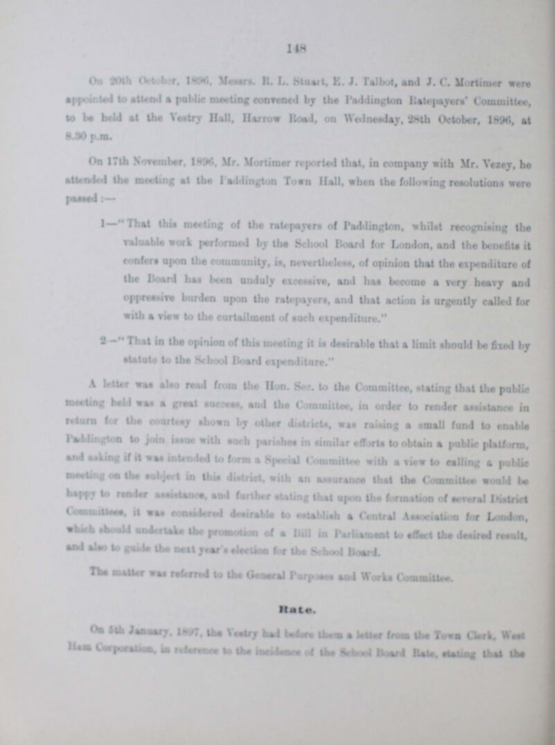 148 On 30th October, 1896, Messrs. R. L. Stuart, E. J. Talbot, and J. C. Mortimer. were appointed to attend a public meeting convened by the Paddington Ratepayers' Committee, to be hold at the Vestry Hall, Harrow Road, on Wednesday, 28th October, 1896, at 8.30 p.m. On 17th November, 1896, Mr. Mortimer reported that, in company with Mr. Vezey, he attended the meeting at the Paddington Town Hall, when the following resolutions were 1—That this meeting of the ratepayers of Paddington, whilst recognising the valuable work performed by the School Board for London, and the benefits it confers upon the community, is, nevertheless, of opinion that the expenditure of the Board has been unduly excessive, and has become a very heavy and oppressive burden upon the ratepayers, and that action is urgently called for with a view to the curtailment of such expenditure. 2 —Thai in the opinion of this mealing it is desirable that a limit should be fixed by statute to lbs School Hoard expenditure. A letter was also read from the Hon. Sec. to the Committee, stating that the public meeting held was a great success, and the Committee, in order to render assistance in return for the courtesy shown by other districts, was raising a small fund to enable Paddington to join issue with such parishes in similar efforts to obtain a public platform, and asking if it was intended to form a Special Committee with a view to calling a public meeting on the subject in Ibis district, with an assurance that the Committee would be happy to render assistance, and further stating that upon the formation of several District Committee, it was considered desirable to establish a Central Association for London, which should undertake the promotion of a Bill in Parliament to effect the desired result, and also to guide the next year's election for the School Board. The matter was referred to the General Purposes and Works Committee. Rate. On 5th January, 1897, the Vestry had before them a letter from the Town Clerk, West Ham Corporation, in reference to the incidence of the School Board Rare, Stating that the