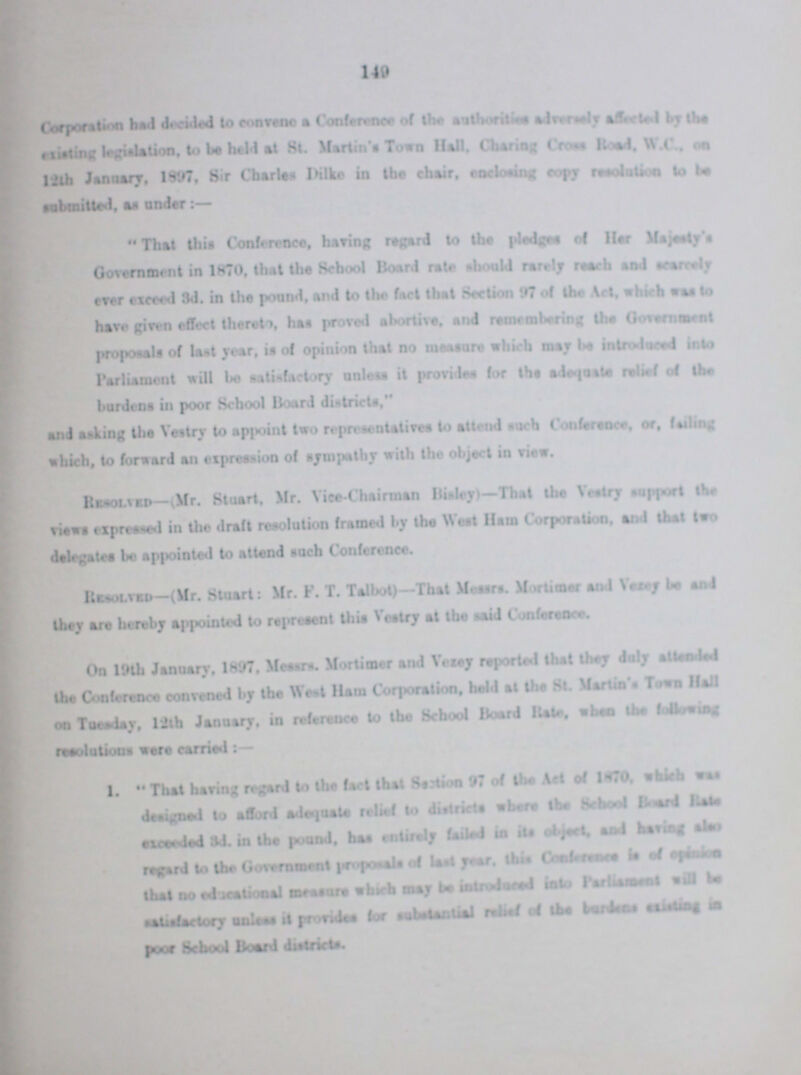 149 Corporation had decided to convene a Conference of the authorities adversely affected by the existing legislation, to be held at St. Martin's Toswn Hall. Charing Cross Road, W. C., on 12th January, 1897, Sir Charles Dike in the chair, enclosing copy resolution to be submitted, as under:- That this Conference, haring regard to the pledges of Her Majesty's Government in 1870, that the School Board rate should rarely reach and scarcely ever exceed 3d. in the pound, and to the fact that Section 97 of the Act, which was to have given effect thereto, has proved abortive, and remembering lbs Government proposals of last year, is of opinion that no measure which may be introduced into Parliament will be satisfactory unlets it provides for the adequate relief of the burdens in poor School Board districts, and asking the Vestry to appoint two representatives to attend such Conference, or, failing which, to forward an expression of sympathy with the object in view. Resolved-(Mr. Stuart, Mr. Vice-Chairman Bisley)—That the Vestry support the views expressed in the draft resolution framed by the West Ham Corporation, and that two delegates be appointed to attend Resolved—(Mr. Stuart: Mr. F. T. T. Talbot)-That messrs. Mortimer and Vezey be and they are hereby appointed to represent this Vestry at the said Conference. On 19th January, 1897, Messrs. Mortimer and Vezey reported that they duly attended the Conference convened by the West Ham Corporation, held at the St. Martin's Town Hall on Tuesday, 12th January, in reference to the School Board Bate, when the following 1. That having regard to the fact that Section 97 of the Act of 1870, which was designed to afford adequate relief to districts where the school Board Rate exceeded 3d. in the pound, has entirely Ceiled in its object, and having also regard to the Government proposals of last year, this Conference ??? of opinion that no educational measure which may be introduced into Parliament will be satisfactory unless it provides for substantial relief of the burdens ??? in poor School Board districts.