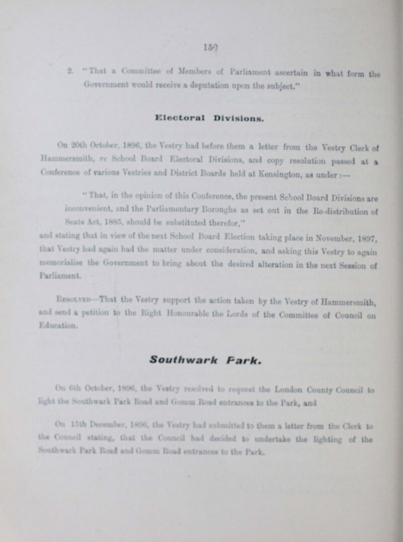 150 3 That a Commitee of Members of Parliament ascertain in what form the Government would receive a deputation upon the subject. Electoral Divisions. On 20th October, 1896, the Vestry bad before them a letter from the Vestry Clerk of Hammersmith, re School Board Electoral Divisions, and copy resolution passed at a Conference of various Vestries and District Boards held at Kensington, as under:— That, in the opinion of the Conference, the present School Board Divisions are inconvenient, and the Parliamentary Boroughs as set out in the Re distribution of Scots Act, 1885. should be substituted therefor, and stating that in view of the next School Board Flection taking place in November, 1897, that Vestry had again had the matter under consideration, and asking this Vestry to again memorialise the Government to bring about the desired alteration in the next Session of Parliament. Resolution-That the Vestry support the action taken by the Vestry of Hammersmith, and send a petition to the Right Honourable the Lords of the Committee of Council on Education. Southwark Park, On 6th October, 1896, the Vestry resolved to request the London County Council to light lbs Southwark Park Road and Gomm Road entrances to the Park, and On 15th December, 1896, the Vestry had submitted to them a letter from the Clerk to the Council stating, the the Council had decided to undertake the lighting of the Southwark Park Road and Gomm Road entrances to the Park.