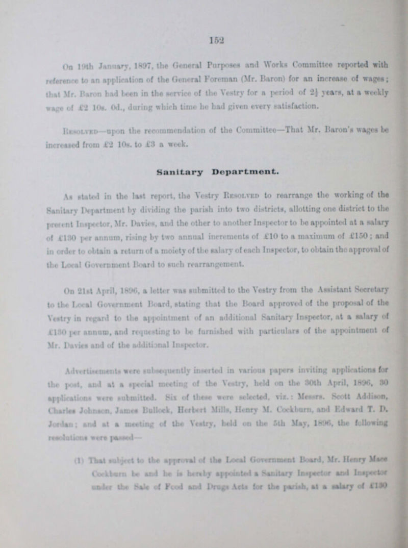 152 On 19th January, 1897, the General Purposes And Works Committee reported with reference to an application of the General Foreman (Mr. Baron) for an increase of wages; that Mr. Baron had been in the service of the Vestry for a period of 2½ years, at a weekly wage of £2 10s. 0d., during which time he had given every satisfaction. Revolved—upon the recommendation of the Committee—That Mr. Baron's wages be increased from £2 10a. to £3 a week. Sanitary Department. As stated in the last report, the Vestry Resolved to rearrange the working of the Sanitary Department by dividing the pariah into two districts, allotting one district to the present Inspector, Mr. Davies, and the other to another Inspector to he appointed at a salary of £130 per annum, rising by two annual increments of £10 to a maximum of £150; and in order to obtain a return of a moiety of the salary of each Inspector, to obtain the approval of the Local Government Board to such rearrangement. On 21st April, 1896, a letter was submitted to the Vestry from the Assistant Secretary to the Local Government Board, stating that the Board approved of the proposal of the Vestry in regard to the appointment of an additional Sanitary Inspector, at a salary of 4130 per annum, and requesting to be furnished with particulars of the appointment of Mr. Davies and of the additional Inspector. Advertisements were subsequently inserted in various papers inviting applications for the poet, and at a special meeting of the vestry, held on the 30th April, 1896, 30 applications were submitted. Six of these were selected, via.: Messrs. Scott Addison, Charles Johnson. James Bullock, Herbert Mills, Henry M. Cock born, and Edward T. D. Jordan; and at a mewling of the Vestry, held on the 5th May, 1890, the following resolutions were passed- (l) That subject to the approval of the Local Government Board. Mr. Henry Mace Cockburn be and he fee hereby appointed a Salutary Inspector and Inspector under the Hals of Food and Drugs Acta lor the parish, at a salary of £130