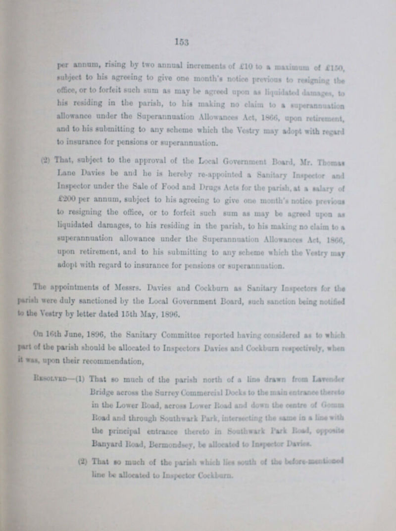 153 per annum, rising by two annual increments of £10 to a maximum of £150. subject to his agreeing to give one months notice previous to resigning the office, or to forfeit such sum as may be agreed upon as liquidated damages, to his residing in the parish, to his making no claim to a superannuation allowance under the Superannuation Allowances Act, 1866, upon retirement, and to his submitting to any scheme which the Vestry may adopt with regard to insurance for pensions or superannuation. (2) That, subject to the approval of the Local Government Board, Mr. Thomas Lane Davies be and he is hereby re-appointed a Sanitary Inspector and Inspector under the Sale of Food and Drugs Acts for the parish, at a salary of £'200 per annum, subject to his agreeing to give one month's notice previous to resigning the office, or to forfeit such sum as may be agreed upon as liquidated damages, to his residing in the parish, to his making no claim to a superannuation allowance under the Superannuation Allowances Act, 1864, upon retirement, and to his submitting to any scheme which the Vestry may The appointments of Messrs. Danes and Cockburn as Sanitary Inspectors for the parish were duly sanctioned by the Local Government Board, such sanction being notified to the Vestry by letter dated 15th May, 1896. On 16th June, 1896, the Sanitary Committee reported having considered as to which part of the parish should be allocated to Inspectors Davies and Cockburn respectively, when it was, upon their recommendation, Resolved—(1) That so much of the parish north of a line drawn from Lavvender Bridge across the Surrey Commercial Docks to the main entrance thereto in the Lower Road, across Lower Road and down the centre of Gomm Road and through Soothwark Park, intersecting the same in a line with the principal entrance thereto in Sonthwark Park Road, opposite (2) That so much of the parish which lies sooth of the before-??? lime be allocated to Inspector Cockburn.