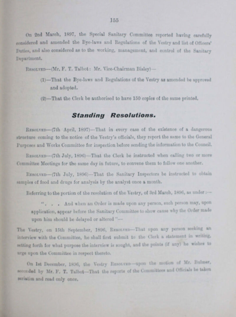 155 On 2nd March, 1897, the Special Sanitary Committee reported having carefully considered and amended the Bye-laws and Regulations of the Vestry and list of Officers' Duties, and alto considered at to the working, management, and control of the Sanitary Department. Resolved—(Mr. F. T. Talbot: Mr. Vice-Chairman Bisley)— (1)—That the Bye-laws and Regulations of the Vestry at attended be approved and adopted. (2)—That the Clerk be authorised to have 150 copies of the tame printed. Standing Resolutions. Resolved—(7th April, 1897)—That in every case of the existence of a dangerous structure coming to the notice of the Vestry's officials, they report the same to the General Purposes and Works Committee for inspection before tending the information to the Council. Resolved— (7th July, 1896)—That the Clerk be instructed when calling two or more Committee Meetings for the same day in future, to convene them to follow one another. Resolved—(7th July, 1896)—That the Sanitary Inspectors be instructed to obtain samples of food and drugs for analysis by the analyst once a month. Referring to the portion of the resolution of the Vestry, of 3rd March, 1896, at under:— ... And alien an Order is made upon any person, such person may, upon application, appear before the Sanitary Committee to show cause why the Order made upon him should be delayed or altered— The Vestry, on 15th September, 1896, Resolved—That upon any person seeking an interview with the Committee, he shall first submit to the Clerk a statement in writing, setting forth for what purpose the interview it sought, and the points (if any) he wishes to urge upon the Committee in respect thereto. On 1st December,1896, the Vestry Resolved-upon the motion of Mr. Bulmer, ??? by Mr. F. T. Talbot-That the reports of the Committees and Officials be taken ??? and read only once.