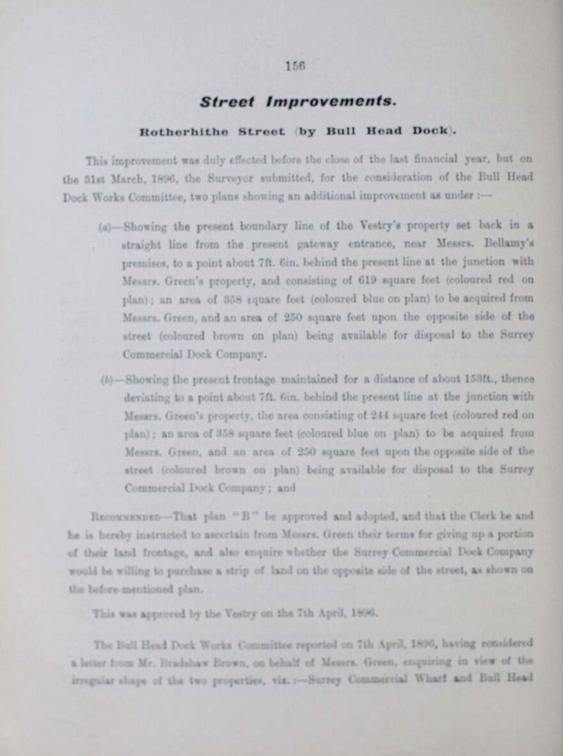 156 Street Improvements. Rotherhithe Struct (by Hull Head Dock). This improvement was duly effected before the close of the last financial year, but on the 31st, March, 1896, the Surveyor submitted, for the consideration of the Bull Head Dock Works Committee, two plans showing an additional improvement as under:- (a)—Shoving the present boundary line of the Vestry's property eel back in a Straight line from the present gateway entrance, near Messrs. Bellamy's premises, to a point about 7ft. 6in. behind the present line at the junction with Messrs. Green's Property, and consisting of 619 square feet (coloured red on plan); an area of 858 square feel (coloured blue on plan) to be acquired from Messrs. Green, and an area of 250 square feat upon the opposite1 aide of the street (coloured brown on plan) being available for disposal to the Surrey Company. (3)—Showing the present frontage maintained for a distance of about 153ft, thence deviating to a point about 7ft. 6in. behind the present line at the junction with Messrs. Green's Property, the area consisting of 244 square feet (coloured red on plan); an area of 858 square feel (coloured blue on plan) to be acquired from Messrs. Green, and an area of 250 square feel upon the opposite side of the street (coloured brown on plan) being available for disposal to the Surrey Commercial flock Company; and Recommended-That plan B be approved and adopted, and that the Clerk be and he hereby instructed to ascertain from Messrs. Green their terms for giving up a portion of their land frontage, and also enquire whether the Surrey Commercial Dock Company would be willing to purchase a strip of land on the opposite side of the street, as shown on the before-mentioned plan. This was approved by the Vestry on the 7th April, 1896. The Ball Head Dock Works Committee reported on 7th April, 1896, having considered a letter from Mr. ??? Brown, on behalf of Messrs. Green, ???quiring in view of the ??? ??? of the two Properlies, Viz.:- Survey Commercial wharf and Bull Haed