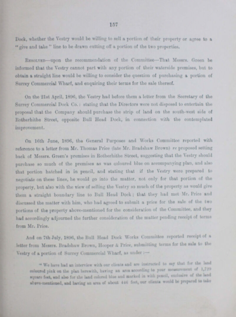 157 Dock, whether the Vestry would be willing to sell a portion of their property or agree to a give and take line to be drawn cutting off a portion of the two properties Resolved—upon the recommendation of the Committee—That Messrs. Green be informed that the Vestry cannot part with any portion of their waterside premises. but to obtain a straight line would be willing to consider the question of purchasing a portion of Surrey Commercial Wharf, and enquiring their terms for the tele thereof. On the 21st April. 1896, the Vestry had before them a letter from the Secretary of the Surrey Commercial Dock Co.: stating that the Directors were not disposed to entertain the proposal that the Company should purchase the strip of land on the south-west side of Rotherhithe Street, opposite Bull Head Dock, in connection with the contemplated On 16th June, 1896, the General Purposes and Works Committee reported with reference to a letter from Mr. Thomas Price (late Mr. Bradshaw Brown) rr proponed netting back of Messrs. Green's premises in Rotherhithe Street, suggesting that the Vestry should purchases so much of the premises as was coloured blue on accompanying plan, and also that portion hatched in in pencil, and stating that if the Vestry were prepared to negotiate on these lines, he would go into the matter, not only for that portion of the property, but also with the view of selling the Vestry so much of the property as would give them a straight boundary line to Bull Head Dock; Dial they had met Mr. Price and discussed the matter with him, who had agreed to submit a price for the sole of the two portions of the property above-mentioned for the consideration of the Committee, and they had accordingly adjourned the further consideration of the matter pending receipt of terms from Mr. price. And on 7 th July. 1896, the Boll Head Dock Works Committee reported receipt of a letter from Messrs. Bradshaw Brown, Hooper A Price, submitting terms for the sale to the Vestry of a portion of Surrey Commercial Wharf, as under:  We have had an interview with our ???and instructed to say that for the land coloured pink on the plan herewith, having an area according to your management of 1,729 square ??? and also for the land colored blue and marked in with pencil ??? of the land ??? and having an area of about 446 feet, our ??? would be prepared to lake