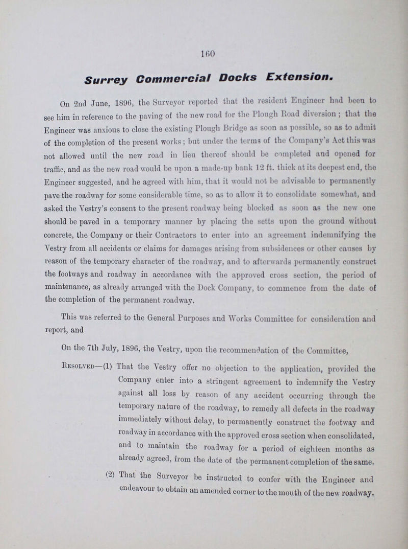 160 Surrey Commercial Docks Extension On 2nd June, 1896, the Surveyor reported that the resident Engineer had been to see him in reference to the paving of the new road for the Plough Road diversion; that the Engineer was anxious to close the existing Plough Bridge as soon as possible, so as to admit of the completion of the present works; hut under the terms of the Company's Act this was not allowed until the new road in lieu thereof should he completed and opened for traffic, and as the new road would he upon a made-up bank 12 ft. thick at its deepest end, the Engineer suggested, and he agreed with him, that it would not he advisable to permanently pave the roadway for some considerable time, so as to allow it to consolidate somewhat, and asked the Vestry's consent to the present roadway being blocked as soon as the new one should be paved in a temporary manner by placing the setts upon the ground without concrete, the Company or their Contractors to enter into an agreement indemnifying the Vestry from all accidents or claims for damages arising from subsidences or other causes by reason of the temporary character of the roadway, and to afterwards permanently construct the footways and roadway in accordance with the approved cross section, the period of maintenance, as already arranged with the Dock Company, to commence from the date of the completion of the permanent roadway. This was referred to the General Purposes and Works Committee for consideration and report, and On the 7th July, 1896, the Vestry, upon the recommendation of the Committee, Resolved (1) That the Vestry offer no objection to the application, provided the Company enter into a stringent agreement to indemnify the Vestry against all loss by reason of any accident occurring through the temporary nature of the roadway, to remedy all defects in the roadway immediately without delay, to permanently construct the footway and roadway in accordance with the approved cross section when consolidated, and to maintain the roadway for a period of eighteen months as already agreed, from the date of the permanent completion of the same. (2) That the Surveyor be instructed to confer with the Engineer and endeavour to obtain an amended corner to the mouth of the new roadway.
