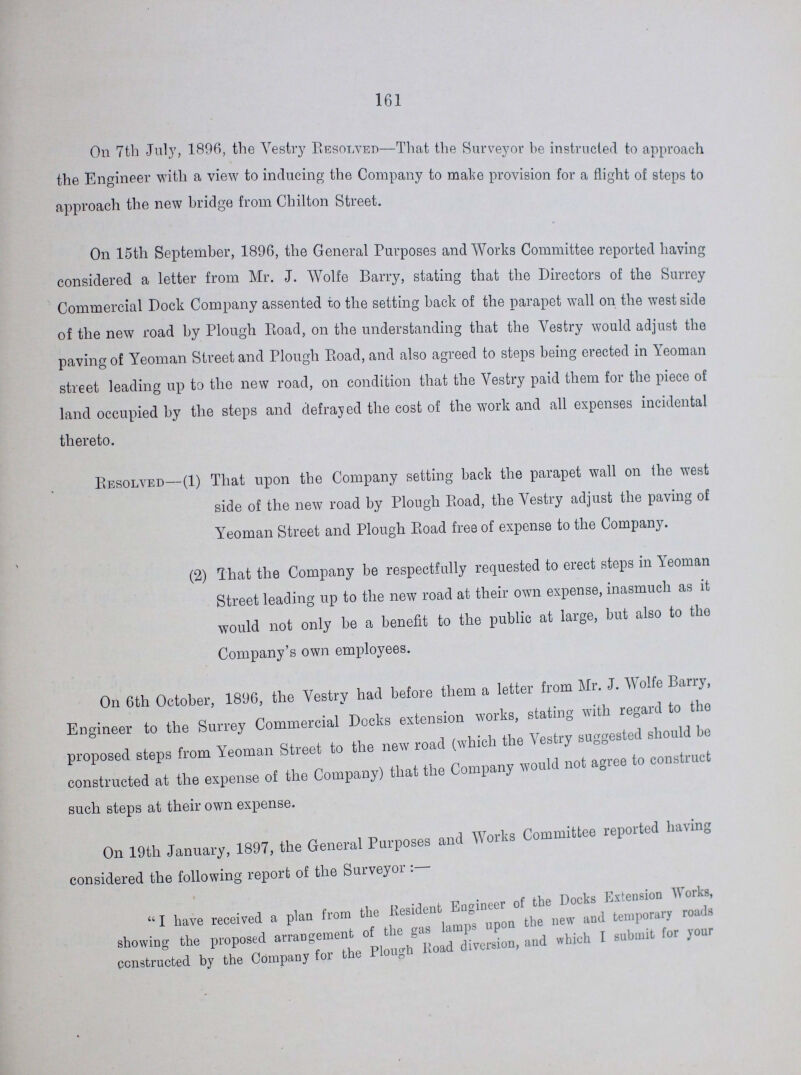 161 On 7th July, 1896, the Vestry RESOLVED-That the Surveyor be instructed to approach the Engineer with a view to inducing the Company to make provision for a flight of steps to approach the new bridge from Chilton Street. On 15th September, 1896, the General Purposes and Works Committee reported having considered a letter from Mr. J. Wolfe Barry, stating that the Directors of the Surrey Commercial Dock Company assented to the setting back of the parapet wall on the west side of the new road by Plough Road, on the understanding that the Vestry would adjust the paving of Yeoman Street and Plough Road, and also agreed to steps being erected in Yeoman street leading up to the new road, on condition that the Vestry paid them for the piece of land occupied by the steps and defrayed the cost of the work and all expenses incidental thereto. Resolved—(1) That upon the Company setting back the parapet wall on the west side of the new road by Plough Road, the Vestry adjust the paving of Yeoman Street and Plough Road free of expense to the Company. (2) That the Company be respectfully requested to erect steps in Yeoman Street leading up to the new road at their own expense, inasmuch as it would not only be a benefit to the public at large, but also to the Company's own employees. On 6th October, 1896, the Vestry had before them a letter from Mr. J. Wolfe Barry, Engineer to the Surrey Commercial Docks extension works, stating with regard to the proposed steps from Yeoman Street to the new road (which the Vestry) suggested should constructed at the expense of the Company) that the Company would not agree to construct such steps at their own expense. On 19th January, 1897, the General Purposes and Works Committee reported having considered the following report of the Surveyor : I have received a plan from the Resident Engineer of the Docks showing the proposed arrangement of the gas lamps upon the new and temporary road constructed by the Company for the Plough Road diversion, and which I submit for your