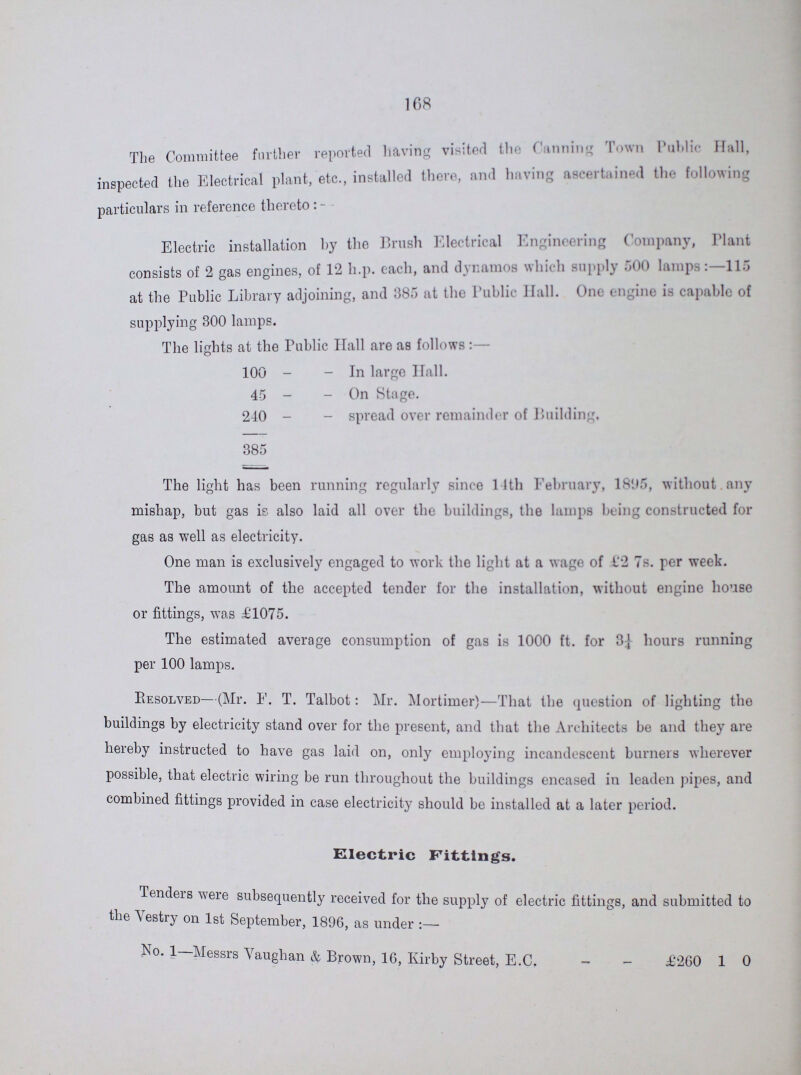 168 The Committee farther reported having visited the Canning Town Publice Hall, inspected the Electrical plant, etc., forfaited there, and having ascertained the following particulars in reference thereto:- Electric installation by the Brush Electrical Engineering Company, Plant consists of 2 gas engines, of 12 h.p. each, and dynamos which supply 500 lamps:—115 at the Public Library adjoining, and 885 at the Public Hall. One engine is capable of supplying 300 lamps. The lights at the Public Hall are as follows:— 100 In large Hall. 45 On Stage. 240 spread over remainder of Building, 385 The light has been running regularly since 14th February, 1895, without any mishap, but gas is also laid all over the buildings, the lamps being constructed for gas as well as electricity. One man is exclusively engaged to work the light at a wage of £2 7s. per week. The amount of the accepted tender for the installation, without engine house or fittings, was £1075. The estimated average consumption of gas is 1000 ft. for 3¼ hours running per 100 lamps. Resolved— (Mr. F. T. Talbot: Mr. Mortimer)— That the question of lighting the buildings by electricity stand over for the present, and that the Architects be and they are hereby instructed to have gas laid on, only employing incandescent burners wherever possible, that electric wiring be run throughout the buildings encased in leaden pipes, and combined fittings provided in case electricity should be installed at a later period. Electric Fittings. Tenders were subsequently received for the supply of electric fittings, and submitted to the Vestry on 1st September, 1896, as under No. 1—Messrs Vaughan & Brown, 16, Kirby Street, E.G. £260 1 0