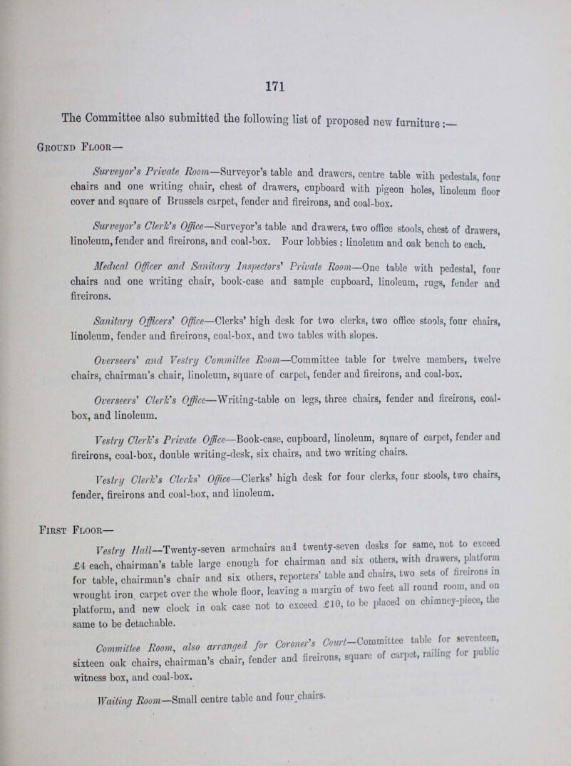 171 The Committee also submitted the following list of proposed new furniture:— Ground Floor— Surveyor's Private Room—Surveyor's table and drawers, centre table with pedestals, four chairs and one writing chair, chest of drawers, cupboard with pigeon holes, linoleum floor cover and square of Brussels carpet, fender and fireirons, and coal-box. Surveyor's Cleric's Office—Surveyor's table and drawers, two office stools, chest of drawers, linoleum, fender and fireirons, and coal-box. Four lobbies: linoleum and oak bench to each. Medical Officer and Sanitary Inspectors' Private Room—One table with pedestal, four chairs and one writing chair, book-case and sample cupboard, linoleum, rugs, fender and fireirons. Sanitary Officers' Office—Clerks' high desk for two clerks, two office stools, four chairs, linoleum, fender and fireirons, coal-box, and two tables with slopes. Overseers' and Vestry Committee Room—Committee table for twelve members, twelve chairs, chairman's chair, linoleum, square of carpet, fender and fireirons, and coal-box. Overseers' Cleric's Office—Writing-table on legs, three chairs, fender and fireirons, coal box, and linoleum. Vestry Clerics Private Office—Book-case, cupboard, linoleum, square of carpet, fender and fireirons, coal-box, double writing-desk, six chairs, and two writing chairs. Vestry Cleric's Clerics' Office—Clerks' high desk for four clerks, four stools, two chairs, fender, fireirons and coal-box, and linoleum. First Floor— Vestry Hall—Twenty-seven armchairs and twenty-seven desks for same, not to exceed £4 each, chairman's table large enough for chairman and six others, with drawers, platform for table, chairman's chair and six others, reporters' table and chairs, two sets of fireirons in wrought iron, carpet over the whole floor, leaving a margin of two feet all round room, and on platform, and new clock in oak case not to exceed £10, to be placed on chimney-piece, the same to be detachable. Committee Boom, also arranged for Coroner's Churl—Committee table for seventeen, sixteen oak chairs, chairman's chair, fender and fireirons, square of carpet, railing for public witness box, and coal-box. Waiting Room—Small centre table and four chairs.