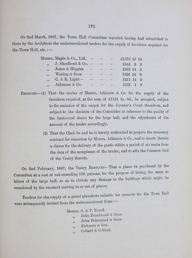 173 On 2nd March, 1897, the Town Hall Committee reported having had submitted to them by the Architects the undermentioned tenders for the supply of furniture required for the Town Hall, etc.:— Messrs. Maple & Co., Ltd. £1373 16 10 „ J. Shoolbred & Co. 1244 3 9 „ Jones & Higgins 1232 14 2 „ Waring & Sons 1226 18 0 „ C. & E. Light 1211 14 0 „ Atkinson & Co. 1121 1 8 Resolved—(1) That the tender of Messrs. Atkinson & Co. for the supply of the furniture required, at the sum of £1121 1s. 8d., be accepted, subject to the omission of the carpet for the Coroner's Court therefrom, and subject to the decision of the Committee in reference to the quality of the bent-wood chairs for the large hall, and the adjustment of the amount of the tender accordingly. (2) That the Clerk be and he is hereby authorised to prepare the necessary contract for execution by Messrs. Atkinson & Co., and to insert therein a clause for the delivery of the goods within a period of six weeks from the date of the acceptance of the tender, and to affix the Common Seal of the Vestry thereto. On 2nd February, 1897, the Vestry Resolved-That a piano be purchased by the Committee at a cost of not exceeding 150 guineas, for the purpose of letting the same to hirers of the large hall, so as to obviate any damage to the buildings which might be occasioned by the constant moving in or out of pianos. Tenders for the supply of a grand pianoforte suitable for concerts for the Town Hall were subsequently invited from the undermentioned firms:— Messrs. S. & P. Erard. „ John Broadwood & Sons. „ John Brinsmead & Sons. „ Kirkman & Son. „ Collard & Collard.