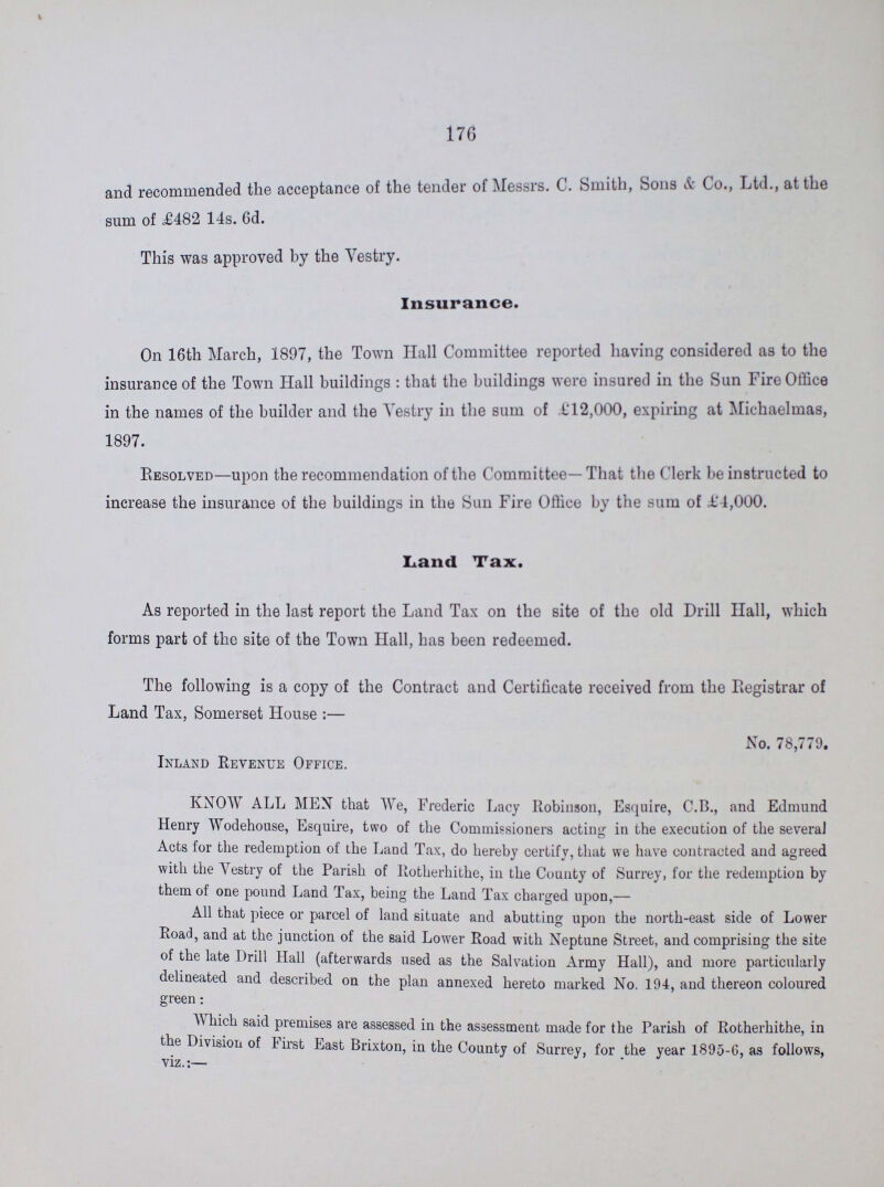 176 and recommended the acceptance of the tender of Messrs. C. Smith, Song & Co., Ltd., at the sum of £482 14s. 6d. This was approved by the Vestry. Insurance. On 16th March, 1897, the Town Hall Committee reported having considered as to the insurance of the Town Hall buildings : that the buildings were insured in the Sun Fire Office in the names of the builder and the Aestry in the sum of £12,000, expiring at Michaelmas, 1897. Resolved—upon the recommendation of the Committee—That the Clerk be instructed to increase the insurance of the buildings in the Sun Fire Office by the sum of £4,000. Land Tax. As reported in the last report the Land Tax on the site of the old Drill Hall, which forms part of the site of the Town Hall, has been redeemed. The following is a copy of the Contract and Certificate received from the Registrar of Land Tax, Somerset House :— No. 78,779. Inland Revenue Office. KNOW ALL MEN that We, Frederic Lacy Robinson, Esquire, C.B., and Edmund Henry Wodehouse, Esquire, two of the Commissioners acting in the execution of the several Acts for the redemption of the Land Tax, do hereby certify, that we have contracted and agreed with the Vestry of the Parish of Rotherhithe, in the County of Surrey, for the redemption by them of one pound Land Tax, being the Land Tax charged upon,— All that piece or parcel of land situate and abutting upon the north-east side of Lower Road, and at the junction of the said Lower Road with Neptune Street, and comprising the site of the late Drill Hall (afterwards used as the Salvation Army Hall), and more particularly delineated and described on the plan annexed hereto marked No. 194, and thereon coloured green: Which said premises are assessed in the assessment made for the Parish of Rotherhithe, in the Division of First Last Brixton, in the County of Surrey, for the year 1895-6, as follows,