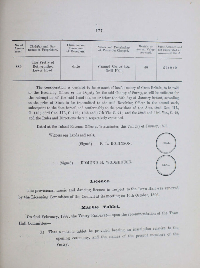 177 No. of Assess ment. Christian and Sur names of Proprietors. Christian and Surnames of Occupiers. Names and Descriptions of Properties Charged. Rentals or Annual Values Assessed. Sums Assessed nnd not exonerated at ........in the £. 889 The Vestry of Rotherhithe, Lower Road ditto Ground Site of late Drill Hall. 40 £1:0:0 The consideration is declared to be so much of lawful money of Great Britain, to be paid to the Receiving Officer or his Deputy for the said County of Surrey, as will be sufficient for the redemption of the said Land-tax, on or before the 25th day of January instant, according to the price of Stock to be transmitted to the said Receiving Officer in the second week, subsequent to the date hereof, and conformably to the provisions of the Acts. 42nd Geo. III., C. 116; 53rd Geo. III., C. 123; 16th and 17th Vic. C. 74; and the 52nd and 53rd Vic., C. 42, and the Rules and Directions therein respectively contained. Dated at the Inland Revenue Office at Westminster, this 2nd day of January, 1896. Witness our hands and seals, (Signed) F. L. ROBINSON. (Signed) EDMUND H. WODEHOUSE. Licence. The provisional music and dancing licence in respect to the Town Hall was renewed by the Licensing Committee of the Council at its meeting on 16th October, 1856. Marble Tablet. On 2nd February, 1897, the Vestry Resolved—upon the recommendation of the Town Hall Committee— (1) That a marble tablet be provided bearing an inscription relative to the opening ceremony, and the names of the present members of the Vestry.