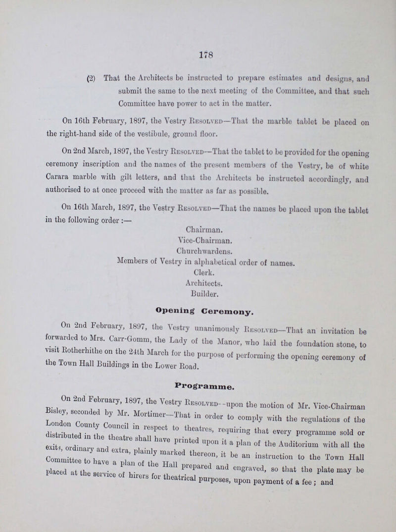 178 (2) That the Architects be instructed to prepare estimates and designs, and submit the same to the next meeting of the Committee, and that such Committee have power to act in the matter. On 16th February, 1897, the Vestry Resolved—That the marble tablet be placed on the right-hand side of the vestibule, ground floor. On 2nd March, 1897, the Vestry Resolved—That the tablet to be provided for the opening ceremony inscription and the names of the present members of the Vestry, be of white Carara marble with gilt letters, and that the Architects be instructed accordingly, and authorised to at once proceed with the matter as far as possible. On 16th March, 1897, the Vestry Resolved—That the names be placed upon the tablet in the following order:— Chairman. Vice-Chairman. Churchwardens. Members of Vestry in alphabetical order of names. Clerk. Architects. Builder. Opening Ceremony. On 2nd February, 1897, the Vestry unanimously Resolved—That an invitation be forwarded to Mrs. Carr-Gomm, the Lady of the Manor, who laid the foundation stone, to visit Rotherhithe on the 24th March for the purpose of performing the opening ceremony of the Town Hall Buildings in the Lower Road. Programme. On 2nd February, 1897, the Vestry Resolved--upon the motion of Mr. Vice-Chairman Bisley, seconded by Mr. Mortimer—That in order to comply with the regulations of the London County Council in respect to theatres, requiring that every programme sold or distributed in the theatre shall have printed upon it a plan of the Auditorium with all the exits, ordinary and extra, plainly marked thereon, it be an instruction to the Town Hall Committee to have a plan of the Hall prepared and engraved, so that the plate may be placed at the service of hirers tor theatrical purposes, upon payment of a fee; and