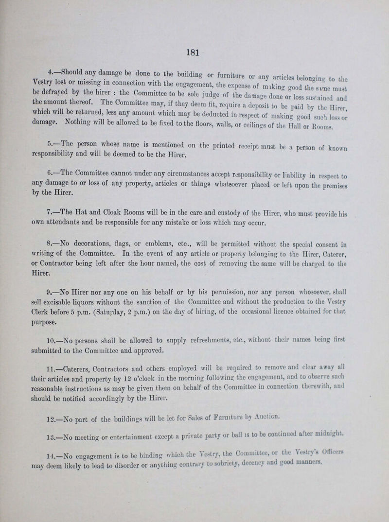 181 4—Should any damage be done to the building or furniture or any articles belonging to the Vestry lost or missing in connection with the engagement, the expense of miking good the same must be defrayed by the hirer: the Committee to be sole judge of the damage done or loss sustained and the amount thereof. The Committee may, if they deem fit, require a deposit to be paid by the Hirer, which will be returned, less any amount which may be deducted in respect of making good such loss or damage. Nothing will be allowed to be fixed to the floors, walls, or ceilings of the Hall or Rooms. 5.—The person whose name is mentioned on the printed receipt must be a person of known responsibility and will be deemed to be the Hirer. 6.—The Committee cannot under any circumstances accept responsibility or liability in respect to any damage to or loss of any property, articles or things whatsoever placed or left upon the premises by the Hirer. 7.—The Hat and Cloak Rooms will be in the care and custody of the Hirer, who must provide his own attendants and be responsible for any mistake or loss which may occur. 8.—No decorations, flags, or emblems, etc., will be permitted without the special consent in writing of the Committee. In the event of any article or property belonging to the Hirer, Caterer, or Contractor being left after the hour named, the cost of removing the same will be charged to the Hirer. 9.—No Hirer nor any one on his behalf or by his permission, nor any person whosoever, shall sell excisable liquors without the sanction of the Committee and without the production to the Vestry Clerk before 5 p.m. (Saturday, 2 p.m.) on the day of hiring, of the occasional licence obtained for that purpose. 10.—No persons shall be allowed to supply refreshments, etc., without their names being first submitted to the Committee and approved. 11.—Caterers, Contractors and others employed will be required to remove and clear away all their articles and property by 12 o'clock in the morning following the engagement, and to observe such reasonable instructions as may be given them on behalf of the Committee in connection therewith, and should be notified accordingly by the Hirer. 12.—No part of the buildings will be let for Sales of Furniture by Auction. 13.—No meeting or entertainment except a private party or ball is to be continued after midnight. 14.—No engagement is to be binding which the Vestry, the Committee, or the Vestry's Officers may deem likely to lead to disorder or anything contrary to sobriety, decency and good manners.