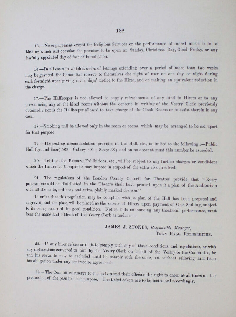 182 15.—No engagement except for Religious Services or the performance of sacred music is to be binding which will occasion the premises to be open on Sunday, Christmas Day, Good Friday, or any lawfully appointed day of fast or humiliation. 16.—In all cases in which a series of lettings extending over a period of more than two weeks may be granted, the Committee reserve to themselves the right of user on one day or night daring each fortnight upon giving seven days' notice to the Hirer, and on making an equivalent reduction in the charge. 17—The Hallkeeper is not allowed to supply refreshments of any kind to Hirers or to any person using any of the hired rooms without the consent in writing of the Vestry Clerk previously obtained; nor is the Hallkeeper allowed to take charge of the Cloak Rooms or to assist therein in any case. 18.—Smoking will be allowed only in the room or rooms which may be arranged to be set apart for that purpose. 19.—The seating accommodation provided in the Hall, etc., is limited to the following:—Public Hall (ground floor) 508; Gallery 301; Stage 38; and on no account must this number be exceeded. 20.—Lettings for Bazaars, Exhibitions, etc., will be subject to any further charges or conditions which the Insurance Companies may impose in respect of the extra risk involved. 21.—The regulations of the London County Council for Theatres provide that Every programme sold or distributed in the Theatre shall have printed upon it a plan of the Auditorium with all the exits, ordinary and extra, plainly marked thereon. In order that this regulation may be complied with, a plan of the Hall has been prepared and engraved, and the plate will be placed at the service of Hirers upon payment of One Shilling, subject to its being returned in good condition. Notice bills announcing any theatrical performance, must bear the name and address of the Vestry Clerk as under:— JAMES J. STOKES, Responsible Manager, Town Hall, Rotherhithe. 22.— If any hirer refuse or omit to comply with any of these conditions and regulations, or with any instructions conveyed to him by the Vestry Clerk on behalf of the Vestry or the Committee, he and his servants may be excluded until he comply with the same, but without relieving him from his obligation under any contract or agreement. 23.—The Committee reserve to themselves and their officials the right to enter at all times on the production of the pass for that purpose. The ticket-takers are to be instructed accordingly.