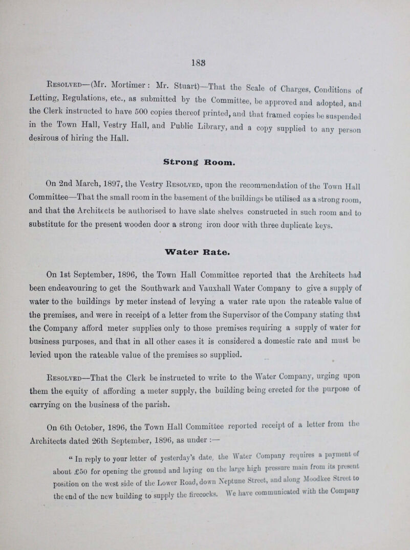 188 Resolved (Mr. Mortimer: Mr. Stuart)—That the Scale of Charges, Conditions of Letting, Regulations, etc., as submitted by the Committee, be approved and adopted, and the Clerk instructed to have 500 copies thereof printed, and that framed copies be suspended in the Town Hall, Vestry Hall, and Public Library, and a copy supplied to any person desirous of hiring the Hall. Strong Room. On 2nd March, 1897, the Vestry Resolved, upon the recommendation of the Town Hall Committee—That the small room in the basement of the buildings be utilised as a strong room, and that the Architects be authorised to have slate shelves constructed in such room and to substitute for the present wooden door a strong iron door with three duplicate keys. Water Rate. On 1st September, 1896, the Town Hall Committee reported that the Architects had been endeavouring to get the Southwark and Vauxhall Water Company to give a supply of water to the buildings by meter instead of levying a water rate upon the rateable value of the premises, and were in receipt of a letter from the Supervisor of the Company stating that the Company afford meter supplies only to those premises requiring a supply of water for business purposes, and that in all other cases it is considered a domestic rate and must be levied upon the rateable value of the premises so supplied. Resolved—That the Clerk be instructed to write to the Water Company, urging upon them the equity of affording a meter supply, the building being erected for the purpose ot carrying on the business of the parish. On 6th October, 1896, the Town Hall Committee reported receipt of a letter from the Architects dated 26th September, 1896, as under:— In reply to your letter of yesterday's date, the Water Company requires a payment of about £50 for opening the ground and laying on the large high pressure main from its present position on the west side of the Lower Road, down Neptune Street, and along Moodkee Street to the end of the new building to supply the firecocks. We hare communicated with the Company