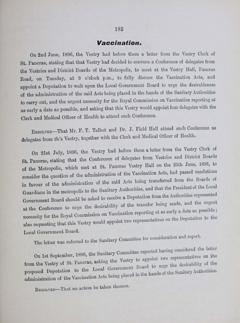 185 Vaccination. On 2nd June, 1896, the Vestry had before them a letter from the Vestry Clerk of St. Pancras, stating that that Vestry had decided to convene a Conference of delegates from the Vestries and District Boards of the Metropolis, to meet at the Vestry Hall, Pancras Road, on Tuesday, at 3 o clock p.m., to fully discuss the Vaccination Acts, and appoint a Deputation to wait upon the Local Government Board to urge the desirableness of the administration of the said Acts being placed in the hands of the Sanitary Authorities to carry out, and the urgent necessity for the Royal Commission on Vaccination reporting at as early a date as possible, and asking that this Vestry would appoint four delegates with the Clerk and Medical Officer of Health to attend such Conference. Resolved—That Mr. F. T. Talbot and Dr. J. Field Hall attend such Conference as delegates from this Vestry, together with the Clerk and Medical Officer of Health. On 21st July, 1896, the Vestry had before them a letter from the Vestry Clerk of St. Pancras, stating that the Conference of delegates from Vestries and District Boards of the Metropolis, which met at St. Pancras Vestry Hall on the 25th June, 189G, to consider the question of the administration of the Vaccination Acts, had passed resolutions in favour of the administration of the said Acts being transferred from the Boards of Guardians in the metropolis to the Sanitary Authorities, and that the President of the Local Government Board should be asked to receive a Deputation from the Authorities repiesentcd at the Conference to urge the desirability of the transfer being made, and the urgent necessity for the Royal Commission on Vaccination reporting at as early a date as possible; also requesting that this Vestry would appoint two representatives on the Deputation to the Local Government Board. The letter was referred to the Sanitary Committee for consideration and report. On 1st September, 1896, the Sanitary Committee reported having considered the letter from the Vestry of St. Pancras, asking the Vestry to appoint two representatives on the proposed Deputation to the Local Government Board to urge the desirability of the administration of the Vaccination Acts being placed in the hands of the Sanitary Authorities. Resolved—That no action be taken thereon.