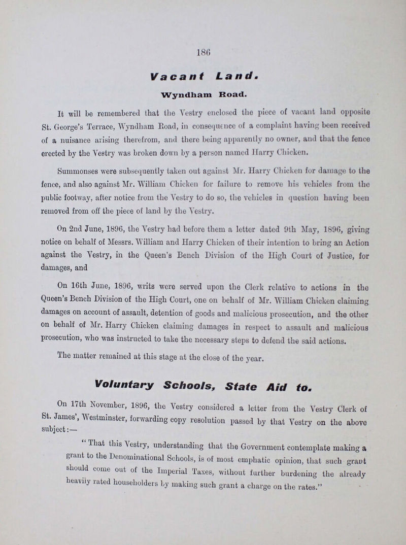 180 Vacant Land. Wyndham Road. It will be remembered that the Vestry enclosed the piece of vacant land opposite St. George's Terrace, Wyndham Road, in consequence of a complaint having been received of a nuisance arising therefrom, and there being apparently no owner, and that the fence erected by the Vestry was broken down by a person named Harry Chicken. Summonses were subsequently taken out against Mr. Harry Chicken for damage to the fence, and also against Mr. William Chicken for failure to remove his vehicles from the public footway, after notice from the Vestry to do so, the vehicles in question having been removed from off the piece of land by the Vestry. On 2nd June, 1896, the Vestry had before them a letter dated 9th May, 1896, giving notice on behalf of Messrs. William and Harry Chicken of their intention to bring an Action against the Vestry, in the Queen's Bench Division of the High Court of Justice, for damages, and On 16th June, 1896, writs were served upon the Clerk relative to actions in the Queen's Bench Division of the High Court, one on behalf of Mr. William Chicken claiming damages on account of assault, detention of goods and malicious prosecution, and the other on behalf of Mr. Harry Chicken claiming damages in respect to assault and malicious prosecution, who was instructed to take the necessary steps to defend the said actions. The matter remained at this stage at the close of the year. Voluntary Schools, State Aid to. On 17th November, 1896, the Vestry considered a letter from the Vestiy Clerk of St. James , 'Westminster, forwarding copy resolution passed by that Vestry on the above subject:— That this Vestry, understanding that the Government contemplate making a grant to the Denominational Schools, is of most emphatic opinion, that such grant should come out of the Imperial Taxes, without further burdening the already heavily rated householders by making such grant a charge on the rates.