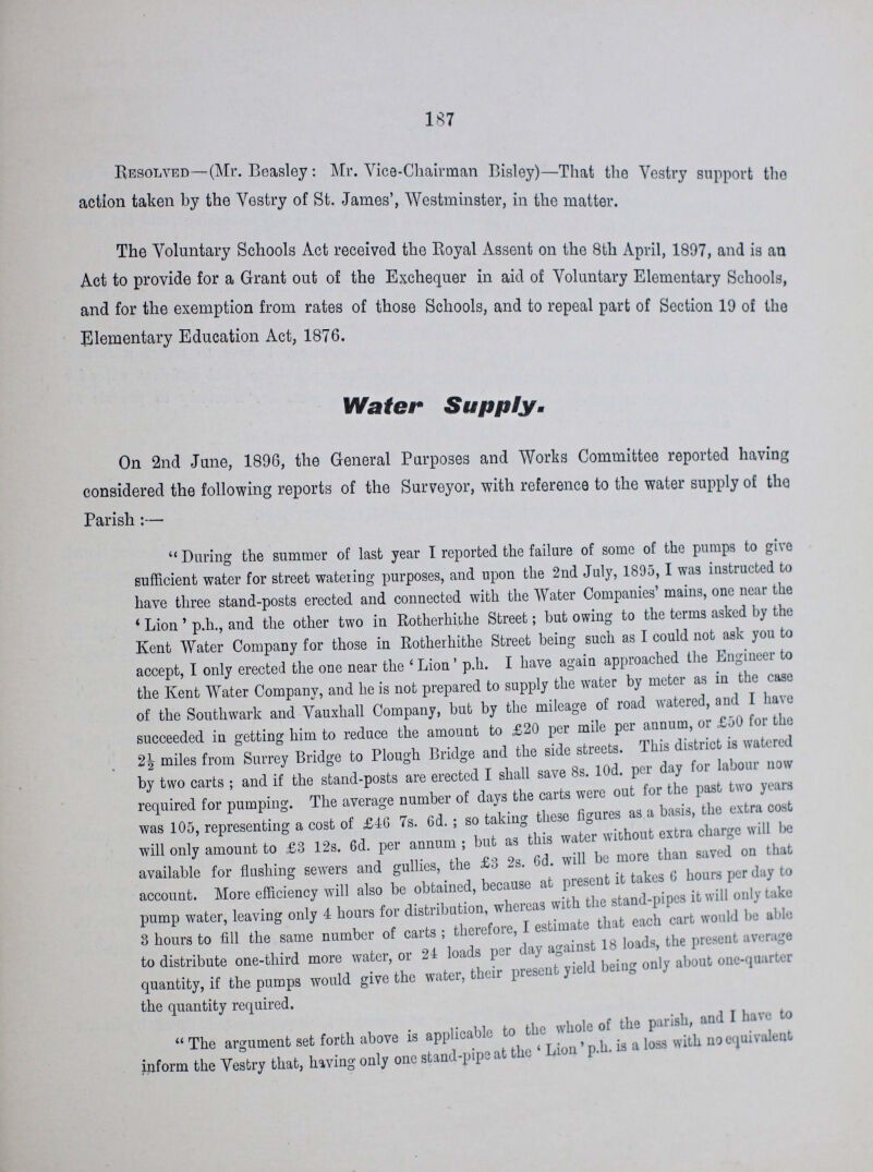 187 Resolved—(Mr. Beasley: Mr. Vice-Chairman Bisley)—That the Vestry support the action taken by the Vestry of St. James', Westminster, in the matter. The Voluntary Schools Act received the Royal Assent on the 8th April, 1897, and is an Act to provide for a Grant out of the Exchequer in aid of Voluntary Elementary Schools, and for the exemption from rates of those Schools, and to repeal part of Section 19 of the Elementary Education Act, 1876. Water Supply. On 2nd June, 1896, the General Purposes and Works Committee reported having considered the following reports of the Surveyor, with reference to the water supply of the Parish:— During the summer of last year I reported the failure of some of the pumps to give sufficient water for street watering purposes, and upon the 2nd July, 1895, I was instructed to have three stand-posts erected and connected with the Water Companies' mains, one near the 'Lion' p.h., and the other two in Rotherhithe Street; but owing to the terms asked by the Kent Water Company for those in Rotherhithe Street being such as I could not ask you to accept, I only erected the one near the 'Lion' p.h. I have again approached the Engineer to the Kent Water Company, and he is not prepared to supply the water by meter as in the case of the Southwark and Vauxhall Company, but by the mileage of road watered, and I have succeeded in getting him to reduce the amount to £20 per mile per annum, or £50 for the miles from Surrey Bridge to Plough Bridge and the side streets. This district is watered by two carts ; and if the stand-posts are erected I shall save 8s. 10d. per day for labour now required for pumping. The average number of days the carts were out for the past two years was 105, representing a cost of £46 7s. 6d.; so taking these figures as a basis, the extra cost will only amount to £3 12s. 6d. per annum; but as this water without extra charge will be available for flushing sewers and gullies, the £3 2s. 6d. will be more than saved on that account. More efficiency will also be obtained, because at present it takes 6 hours per day to pump water, leaving only 4 hours for distribution, whereas with the stand-pipe it will only take 3 hours to fill the same number of carts; therefore, I estimate that each cart would be take to distribute one-third more water, or 24 loads per day against 18 loads, the present average quantity, if the pumps would give the water, their present yield being only about one-quarter the quantity required. The argument set forth above is applicable to the whole of the parish, and I have to inform the Vestry that, having only one stand-pipe at the 'Lion' p.h. is a loss with no equivalent