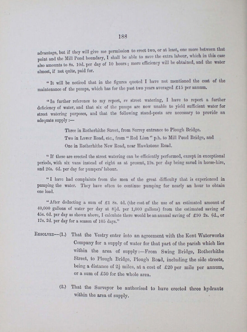 188 advantage, but if they will give me permission to erect two, or at least, one more between that point and the Mill Pond boundary, I shall be able to save the extra labour, which in this case also amounts to 8s. 10d. per day of 10 hours; more efficiency will be obtained, and the water almost, if not quite, paid for. It will be noticed that in the figures quoted I have not mentioned the cost of the maintenance of the pumps, which has for the past two years averaged £15 per annum. In further reference to my report, re street watering, I have to report a further deficiency of water, and that six of the pumps are now unable to yield sufficient water for street watering purposes, and that the following stand-posts are necessary to provide an adequate supply:— Three in Rotherhithe Street, from Surrey entrance to Plough Bridge. Two in Lower Road, etc., from Red Lion p.h. to Mill Pond Bridge, and One in Rotherhithe New Road, near Hawkstone Road. If these are erected the street watering can be efficiently performed, except in exceptional periods, with six vans instead of eight as at present, 19s. per day being saved in horse-hire, and 26s. 6d. per day for pumpers' labour. I have had complaints from the men of the great difficulty that is experienced in pumping the water. They have often to continue pumping for nearly an hour to obtain one load. After deducting a sum of £1 8s. 4d. (the cost of the use of an estimated amount of 40,000 gallons of water per day at 8½d. per 1,000 gallons) from the estimated saving of 45s. Gd. per day as shown above, I calculate there would be an annual saving of £90 2s. 6d., or 17s. 2d. per day for a season of 105 days. Resolved (1.) That the Vestry enter into an agreement with the Kent Waterworks Company for a supply of water for that part of the parish which lies within the area of supply:—From Swing Bridge, Rotherhithe Street, to Plough Bridge, Plough Road, including the side streets, being a distance of 2½ miles, at a cost of £20 per mile per annum, or a sum of £50 for the whole area. (2.) That the Surveyor be authorised to have erected three hydrants within the area of supply.