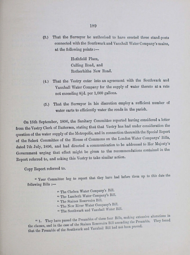 189 (3.) That the Surveyor be authorised to have erected three stand-posts connected with the Southwark and Vauxhall Water Company's mains, at the following points:— Hothfield Place, Culling Road, and Rotherhithe New Road. (4.) That the Vestry enter into an agreement with the Southwark and Vauxhall Water Company for the supply of water thereto at a rate not exceeding 8½d. per 1,000 gallons. (5.) That the Surveyor in his discretion employ a sufficient number of water carts to efficiently water the roads in the parish. On 15th September, 1896, the Sanitary Committee reported having considered a letter from the Vestry Clerk of Battersea, stating that that Vestry has had under consideration the question of the water supply of the Metropolis, and in connection therewith the Special Report of the Select Committee of the House of Commons on the London Water Companys' Bills, dated 7th July, 1896, and had directed a communication to be addressed to Her Majesty's Government urging that effect might be given to the recommendations contained in the Report referred to, and asking this Vestry to take similar action. Copy Report referred to. Your Committee beg to report that they have had before them up to this date the following Bills:— The Chelsea Water Company's Bill. The Lambeth Water Company's Bill. The Staines Reservoirs Bill. The New River Water Company's Bill. The Southwark and Vauxhall Water Bill. 1. They have passed the Preambles of these four Bills, making, extensive alterations in the clauses, and in the case of the Staines Reservoirs Bill amending the Preamble. They found that the Preamble of the Southwark and Vauxhall Bill had not been proved .