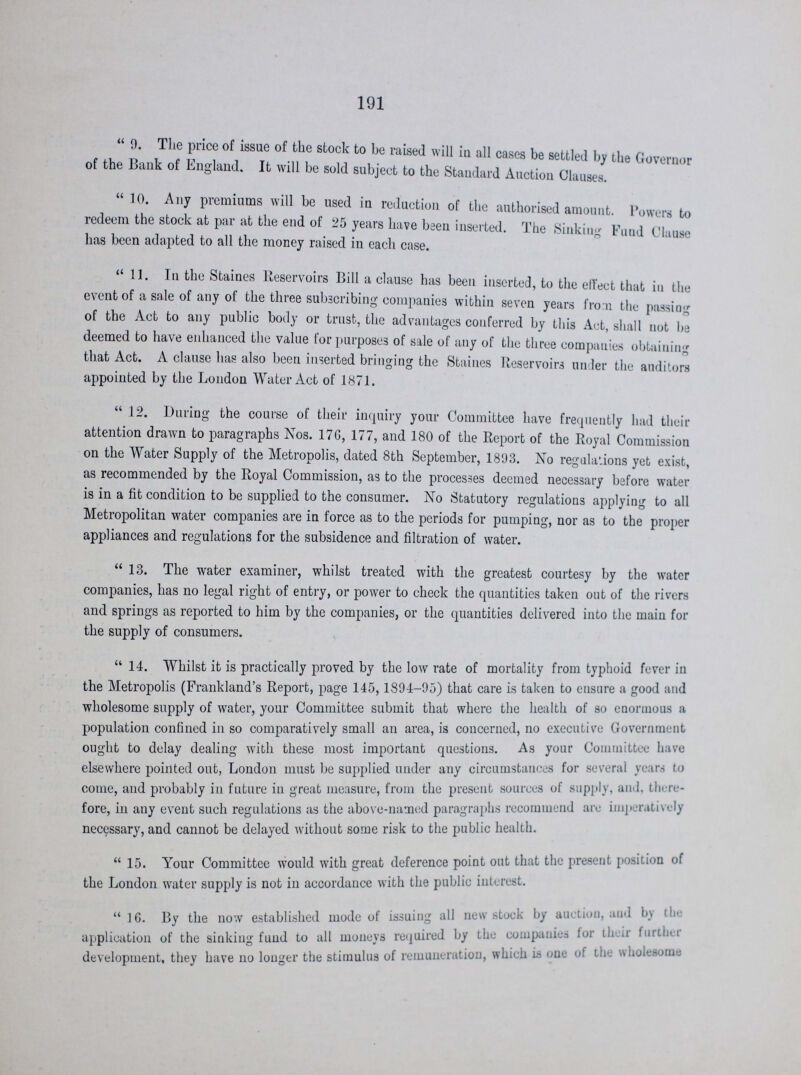 191 9. The price of issue of the stock to be raised will in all cases be settled by the Governor of the Bank of England. It will be sold subject to the Standard Auction Clauses.  10. Any premiums will be used in reduction of the authorised amount. Powers to redeem the stock at par at the end of 25 years have been inserted. The Sinking Fund Clause has been adapted to all the money raised in each case. 11. In the Staines Reservoirs Bill a clause has been inserted, to the effect that in the event of a sale of any of the three subscribing companies within seven years from the passing of the Act to any public body or trust, the advantages conferred by this Act, shall not he deemed to have enhanced the value for purposes of sale of any of the three companies obtaining that Act. A clause has also been inserted bringing the Staines Reservoirs under the auditors appointed by the London Water Act of 1871. 12. During the course of their inquiry your Committee have frequently had their attention drawn to paragraphs Nos. 176, 177, and 180 of the Report of the Royal Commission on the Water Supply of the Metropolis, dated 8th September, 1893. No regulations yet exist, as recommended by the Royal Commission, as to the processes deemed necessary before water is in a fit condition to be supplied to the consumer. No Statutory regulations applying to all Metropolitan water companies are in force as to the periods for pumping, nor as to the proper appliances and regulations for the subsidence and filtration of water. 13. The water examiner, whilst treated with the greatest courtesy by the water companies, has no legal right of entry, or power to check the quantities taken out of the rivers and springs as reported to him by the companies, or the quantities delivered into the main for the supply of consumers. 14. Whilst it is practically proved by the low rate of mortality from typhoid fever in the Metropolis (Frankland's Report, page 145,1894-95) that care is taken to ensure a good and wholesome supply of water, your Committee submit that where the health of so enormous a population confined in so comparatively small an area, is concerned, no executive Government ought to delay dealing with these most important questions. As your Committee have elsewhere pointed out, London must be supplied under any circumstances for several years to come, and probably in future in great measure, from the present sources of supply, and there fore, in any event such regulations as the above-named paragraphs recommend are imperatively necessary, and cannot be delayed without some risk to the public health. 15. Your Committee would with great deference point out that the present position of the London water supply is not in accordance with the public interest 16. By the now established mode of issuing all new stock by auction, and by the application of the sinking fund to all moneys required by the companies for their further development, they have no longer the stimulus of remuneiation, which is one of the wholesome