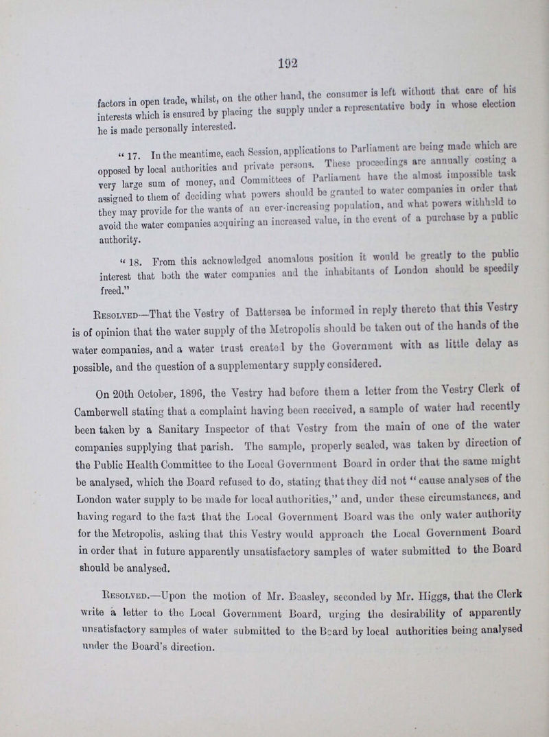 192 factors in open trade, whilst, on the other hand, the consumer is left without that care of his interests which is ensured by placing the supply under a representative body in whose election he is made personally interested. 17. In the meantime, each Session, applications to Parliament are being made which are opposed by local authorities and private persons. These proceedings arc annually costing a very large sum of money, and Committees of Parliament have the almost impossible task assigned to them of deciding what powers should be granted to water companies in order that they may provide for the wants of an ever-increasing population, and what powers withheld to avoid the water companies acquiring an increased value, in the event of a purchase by a public authority. 18. From this acknowledged anomalous position it would be greatly to the public interest that both the water companies and the inhabitants of London should be speedily freed. Resolved—That the Vestry of Battesrsea be informed in reply thereto that this Vestry is of opinion that the water supply of the Metropolis should be taken out of the hands of the water companies, and a water trust created by the Government with as little delay as possible, and the question of a supplementary supply considered. On 20th October, 1896, the Vestry had before them a letter from the Vestry Clerk of Camberwell stating that a complaint having been received, a sample of water had recently been taken by a Sanitary Inspector of that Vestry from the main of one of the water companies supplying that parish. The sample, properly sealed, was taken by direction of the Public Health Committee to the Local Government Board in order that the same might be analysed, which the Board refused to do, stating that they did not cause analyses of the London water supply to be made for local authorities, and, under these circumstances, and having regard to the faot that the Local Government Board was the only water authority for the Metropolis, asking that this Vestry would approach the Local Government Board in order that in future apparently unsatisfactory samples of water submitted to the Board should be analysed. Resolved.— Upon the motion of Mr. Beasley, seconded by Mr. Higgs, that the Clerk write a letter to the Local Government Board, urging the desirability of apparently unsatisfactory samples of water submitted to the Beard by local authorities being analysed under the Board's direction.