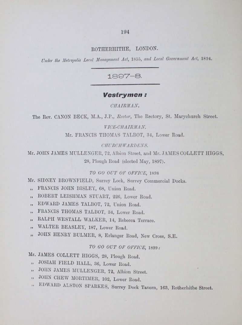 194 ROTHERHITHE, LONDON. Under the Metropolis Local Management Act, 1855, and Local Government Art, 1804. 1897-8. Vestrymen : CHAIRMAN. The Rev. CANON BECK, M.A., J.P., Rector, The Rectory, St. Marychurch Street. VICE-CHAIRMAN. Mr. FRANCIS THOMAS TALBOT, 31, Lower Road. CHURCHWARDENS. Mr. JOHN JAMES MULLENGER, 72, Albion Street, and Mr. JAMESCOLLETT HIGGS, 28, Plough Road (elected May, 1897). TO GO OUT OF OFFICE, 1898 Mr. SIDNEY BROWNFIELD, Surrey Lock, Surrey Commercial Docks. „ FRANCIS JOHN BISLEY, G8, Union Road. „ ROBERT LEISHMAN STUART, 226, Lower Road. „ EDWARD JAMES TALBOT, 72, Union Road. ,, FRANCIS THOMAS TALBOT, 34, Lower Road. ,, RALPH AVESTALL WALKER, 14, Rebecca Terrace. ,, WALTER BEASLEY, 187, Lower Road. ,, JOHN HENRY BULMER, 8, Erlanger Road, New Cross, S.E. TO GO OUT OF OFFICE, 1899 : Mr. JAMES COLLETT HIGGS, 28, Plough Road. ,, JOSIAH FIELD HALL, 36, Lower Road. „ JOHN JAMES MULLENGER, 72, Albion Street. „ JOHN CHE AY MORTIMER, 102, Lower Road. ,, EDAVARD ALSTON SPARKES, Surrey Dock Tavern, 163, Rotherhithe Street.