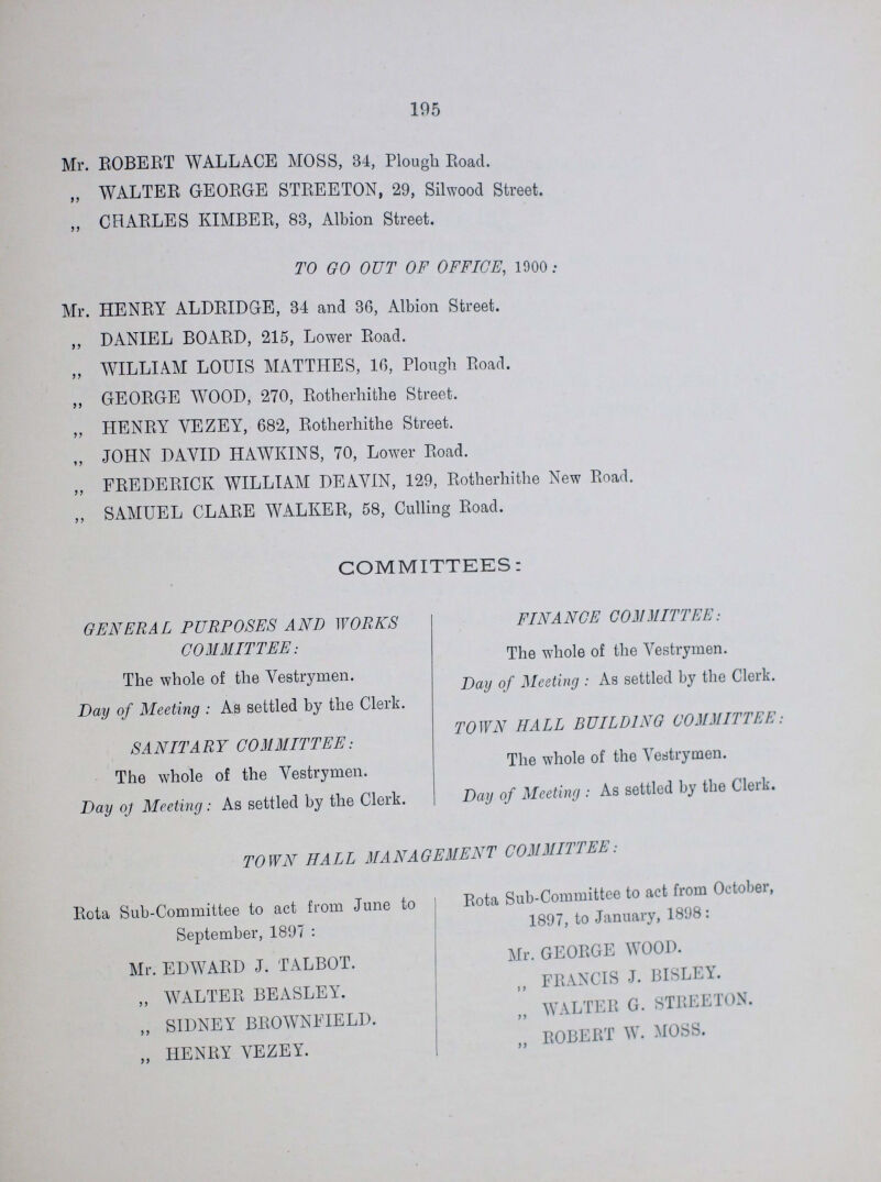 195 Mr. ROBERT WALLACE MOSS, 34, Plough Road. ,, WALTER GEORGE STREETON, 29, Silwood Street. ,, CHARLES KIMBER, 83, Albion Street. TO GO OUT OF OFFICE, 1900 : Mr. HENRY ALDRIDGE, 34 and 36, Albion Street. ,, DANIEL BOARD, 215, Lower Road. „ WILLIAM LOUIS MATTHES, 16, Plough Road. „ GEORGE WOOD, 270, Rotherhithe Street. ,, HENRY YEZEY, 682, Rotherhithe Street. „ JOHN DAVID HAWKINS, 70, Lower Road. „ FREDERICK WILLIAM DEAVIN, 129, Rotherhithe New Road. „ SAMUEL CLARE WALKER, 58, Culling Road. COMMITTEES: GENERAL PURPOSES AND WORKS COMMITTEE: The whole of the Vestrymen. Day of Meeting : As settled by the Clerk. SA NIT A R Y COMMITTEE: The whole of the Vestrymen. Day oj Meeting: As settled by the Clerk. FIN A NCE COM MITT EE: The whole of the Vestrymen. Day of Meeting : As settled by the Clerk. TOWN HALL BUILDING COMMITTEE, The whole of the Vestrymen. Day of Meeting : As settled by the Clerk. TOWN HALL MANAGEMENT COMMITTEE Rota Sub-Committee to act from June to September, 1897 : Mr. EDWARD J. TALBOT. „ WALTER BEASLEY. „ SIDNEY BROWNFIELD. „ HENRY VEZEY. Rota Sub-Committee to act from October, 1897, to January, 1898: Mr. GEORGE WOOD. „ FRANCIS J. BISLEY. „ WALTER G. STREETON. „ ROBERT W. MOSS.