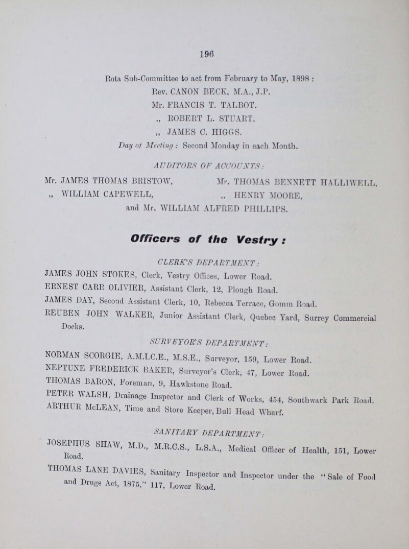 196 Rota Sub-Committee to act from February to May, 1898 : Rev. CANON BECK, M.A., J.P. Mr. FRANCIS T. TALBOT. „ ROBERT L. STUART. „ JAMES C. HIGGS. Day of Meeting : Second Monday in each Month. AUDITORS OF ACCOUNTS: Mr. JAMES THOMAS BRISTOW, Mr. THOMAS BENNETT HALLIWELL, „ WILLIAM CAPEWELL, „ HENRY MOORE, and Mr. WILLIAM ALFRED PHILLIPS. Officers of the Vestry: CLERK'S DEPARTMENT: JAMES JOHN STOKES, Clerk, Vestry Offices, Lower Road. ERNEST CARR OLIVIER, Assistant Clerk, 12, Plough Road. JAMES DAY, Second Assistant Clerk, 10, Rebecca Terrace, Gomm Road. REUBEN JOHN WALKER, Junior Assistant Clerk, Quebec Yard, Surrey Commercial Docks. SURVEYOR'S DEPARTMENT: NORMAN SCORGIE, A.M.I.C.E., M.S.E., Surveyor, 159, Lower Road. NEPTUNE FREDERICK BAKER, Surveyor's Clerk, 47, Lower Road. THOMAS BARON, Foreman, 9, Hawkstone Road. PETER WALSH, Drainage Inspector and Clerk of Works, 454, Southwark Park Road. ARTHUR McLEAN, Time and Store Keeper, Bull Head Wharf. SA NIT A R Y DEPA RTMENT: JOSEPHUS SHAW, M.D., M.R.C.S., L.S.A., Medical Officer of Health, 151, Lower Road. THOMAS LANE DAMES, Sanitary Inspector and Inspector under the Sale of Food and Drugs Act, 1875, 117, Lower Road.