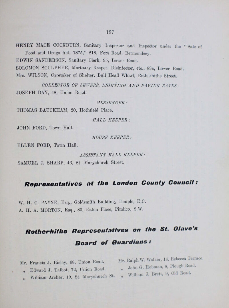 197 HENRY MACE COCKBURN, Sanitary Inspector and Inspector under the  Sale of Food and Drugs Act, 1875, 218, Fort Road, Bermondsey. EDWIN SANDERSON, Sanitary Clerk, 95, Lower Road. SOLOMON SCULPHER, Mortuary Keeper, Disinfector, etc., 83b, Lower Road. Mrs. WILSON, Caretaker of Shelter, Bull Head Wharf, Rotherhithe Street. COLLECTOR OF SEWERS, LIGHTING AND PAVING RATES: JOSEPH DAY, 48, Union Road. MESSENGER: THOMAS BAUCKHAM, 20, Hothfield Place. HALL KEEPER : JOHN FORD, Town Hall. HOUSE KEEPER: ELLEN FORD, Town Hall. ASSISTANT HALL KEEPER: SAMUEL J. SHARP, 46, St. Marychurch Street. Representatives at the London County Council: W. H. C. PAYNE, Esq., Goldsmith Building, Temple, E.C. A. H. A. MORTON, Esq., 80, Eaton Place, Pimlico, S.W. Rotherhithe Representatives on the St. Oiavefs Board of Guardians: Mr. Francis J. Bisley, 68, Union Road. Mr. Ralph \\. W alker, 14, Lcbei-ca Umi.il. „ Edward J. Talbot, 72, Union Road. „ John G. Hobinan, H, 1 lough 1 „ William Archer, 19, St. Marychurch St. „ William J. Brett, !>, Old Wid.