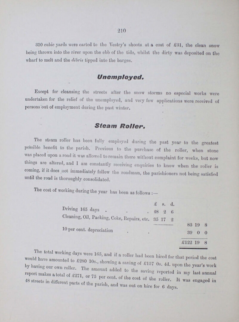 •210 310 cubic yards were carted to the Vestry's shoots at a cost of £31, the clean snow being thrown into the river upon the ebb of the tide, whilst the dirty was deposited on the wharf to melt and the debris tipped into the barges. Un employed. Except for cleansing the streets after the snow storms no especial works were undertaken for the relief of the unemployed, and very few applications were received of persons out of employment during the past winter. Steam Roller. The steam roller has been fully employed during the past year to the greatest possible benefit to the parish. Previous to the purchase of the roller, when stone was placed upon a road it was allowed to remain there without complaint for weeks, but now things are altered, and I am constantly receiving enquiries to know when the roller is coming, if it does not immediately follow the roadman, the parishioners not being satisfied until the road is thoroughly consolidated. The cost of working during the year has been as follows £ 8. d. Driving 165 days 48 2 6 Cleaning, Oil, Packing, Coke, Repairs, etc. 35 17 2 83 19 8 10 per cent, depreciation 39 0 0 £122 19 8 The total working days were 165, and if a roller had been hired for that period the cost would have amounted to £280 10s., showing a saving of £157 0s. 4d. upon the year's work by having our own roller. The amount added to the saving reported in my last annual report makes a total of £271, or 75 per cent, of the cost of the roller. It was engaged in 48 streets in different parts of the parish, and was out on hire for 6 days.