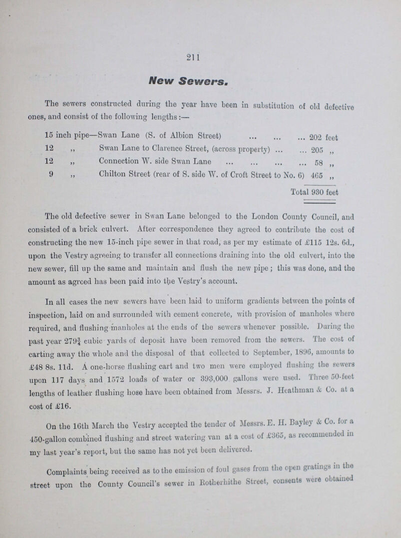 211 New Sewers. The sewers constructed during the year have been in substitution of old defective ones, and consist of the following lengths :— 15 inch pipe—Swan Lane (S. of Albion Street) 202 feet 12 ,, Swan Lane to Clarence Street, (across property) 205 12 ,, Connection W. side Swan Lane 58 9 ,, Chilton Street (rear of S. side W. of Croft Street to No. 6) 4G5 ,, Total 930 feet The old defective sewer in Swan Lane belonged to the London County Council, and consisted of a brick culvert. After correspondence they agreed to contribute the cost of constructing the new 15-inch pipe sewer in that road, as per my estimate of £115 12s. 6d., upon the Vestry agreeing to transfer all connections draining into the old culvert, into the new sewer, fill up the same and maintain and flush the new pipe ; this was done, and the amount as agreed has been paid into the Vestry's account. In all cases the new sewers have been laid to uniform gradients between the points of inspection, laid on and surrounded with cement concrete, with provision of manholes where required, and flushing manholes at the ends of the sewers whenever possible. During tho past year 279| cubic yards of deposit have been removed from the sewers. The cost of carting away the whole and the disposal of that collected to September, 1896, amounts to £48 8s. 11d. A one-horse flushing cart and two men were employed flushing the sewers upon 117 days and 1572 loads of water or 393,000 gallons were used. Three 50-feet lengths of leather flushing hose have been obtained from Messrs. J. Heathman & Co. at a cost of £16. On the 16th March the Vestry accepted the tender of Messrs. E. H. Bayley & Co. for a 450-gallon combined flushing and street watering van at a cost of £865, as recommended in my last year's report, but the same has not yet been delivered. Complaints being received as to the emission of foul gases from the open gratings in the street upon the County Council's sewer in Rotherhithe Street, consents were obtained